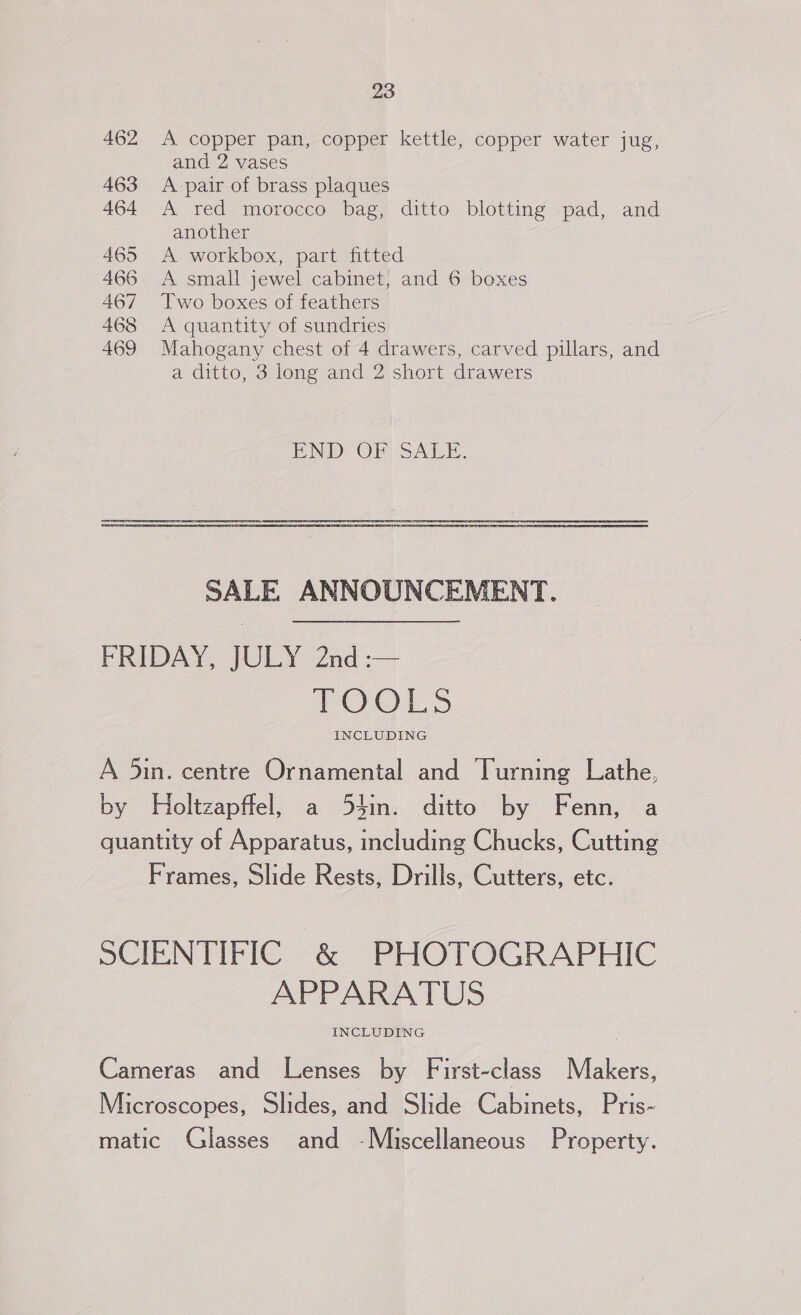 462 <A copper pan, copper kettle, copper water jug, and 2 vases 463 <A pair of brass plaques 464 A red morocco bag, ditto blotting pad, and another 465 A workbox, part fitted 466 A small jewel cabinet, and 6 boxes 467 Two boxes of feathers 468 <A quantity of sundries 469 Mahogany chest of 4 drawers, carved pillars, and a ditto, 3 long and 2 short drawers ENDS OFS Ai. SALE ANNOUNCEMENT. FREDAY, JOLY: Znd :-— OO 1 INCLUDING A 5in. centre Ornamental and Turning Lathe, by Holtzapffel, a 54in. ditto by Fenn, a quantity of Apparatus, including Chucks, Cutting Frames, Slide Rests, Drills, Cutters, etc. SCIENTIFIC &amp; PHOTOGRAPHIC APPARATUS INCLUDING Cameras and Lenses by First-class Makers, Microscopes, Slides, and Slide Cabinets, Pris~ matic Glasses and -Miscellaneous Property.