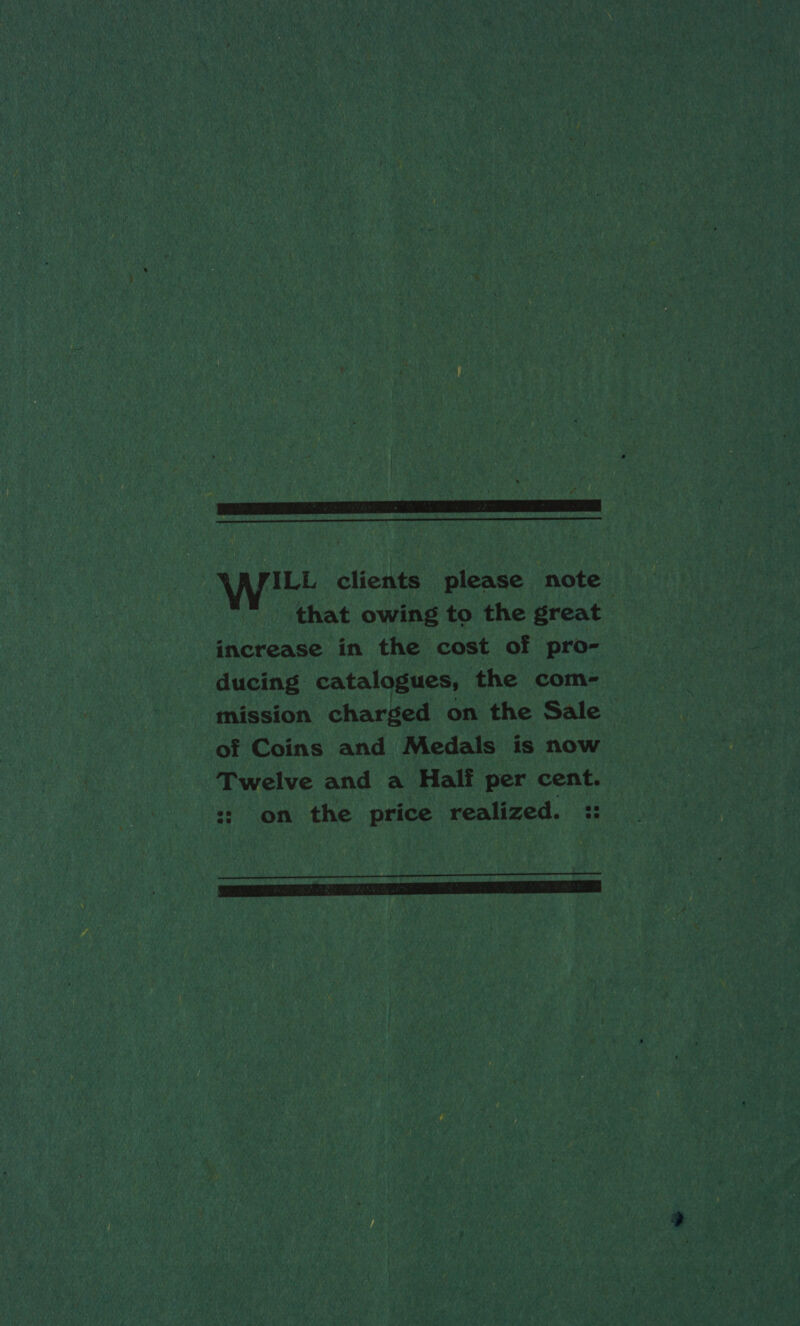   Wwe clients please note that owing to the great increase in the cost of pro- ducing catalogues, the com- mission charged on the Sale &gt; of Coins and Medals is now Twelve and a Hali per cent. :: on the price realized. :: 