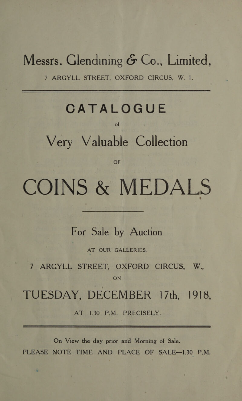 Messrs. Glendining G@ Co., Limited, PF ARGy Li STREET OXEORD: CIRCUS, W. 1. CATALOGUE of Very Valuable Collection OF COINS &amp; MEDALS For Sale by Auction AT OUR GALLERIES, 7 ARGYLL STREET, OXFORD CIRCUS, W., ON TUESDAY, DECEMBER 17th, 1918, A teleoUo pr V1... PRECISELY. On View the day prior and Morning of Sale. PLEASE NOTE TIME AND PLACE OF SALE—1.30 P.M.