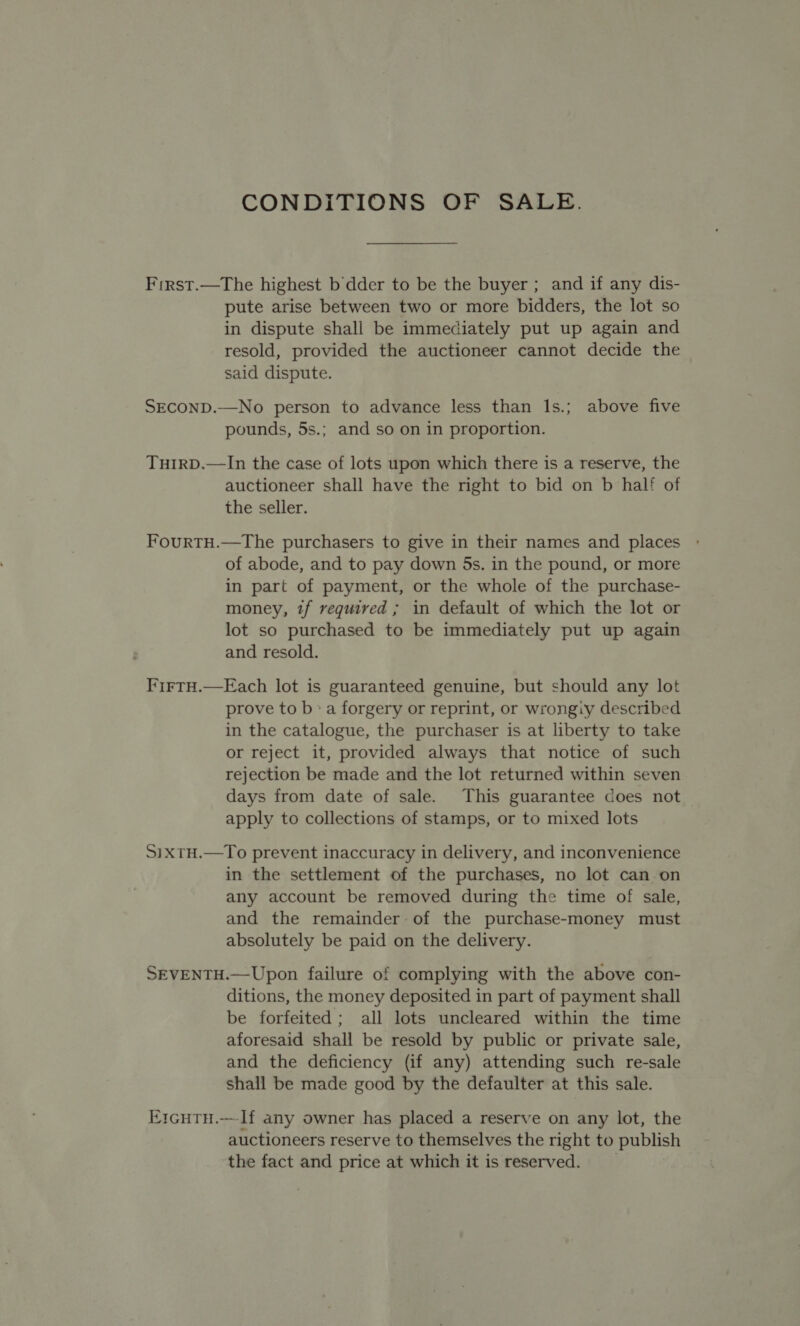 CONDITIONS OF SALE. First.—The highest b dder to be the buyer ; and if any dis- pute arise between two or more bidders, the lot so in dispute shall be immediately put up again and resold, provided the auctioneer cannot decide the said dispute. SECOND.—No person to advance less than 1s.; above five pounds, 5s.; and so on in proportion. THIRD.—In the case of lots upon which there is a reserve, the auctioneer shall have the right to bid on b half of the seller. FourtH.—The purchasers to give in their names and places of abode, and to pay down 5s. in the pound, or more in part of payment, or the whole of the purchase- money, if required ; in default of which the lot or lot so purchased to be immediately put up again and resold. FirtH.—Each lot is guaranteed genuine, but should any lot prove to b»a forgery or reprint, or wrongiy described in the catalogue, the purchaser is at liberty to take or reject it, provided always that notice of such rejection be made and the lot returned within seven days from date of sale. This guarantee does not apply to collections of stamps, or to mixed lots SixtH.—To prevent inaccuracy in delivery, and inconvenience in the settlement of the purchases, no lot canon any account be removed during the time of sale, and the remainder of the purchase-money must absolutely be paid on the delivery. SEVENTH.—Upon failure of complying with the above con- ditions, the money deposited in part of payment shall be forfeited; all lots uncleared within the time aforesaid shall be resold by public or private sale, and the deficiency (if any) attending such re-sale shall be made good by the defaulter at this sale. ErcuTH.—If any owner has placed a reserve on any lot, the auctioneers reserve to themselves the right to publish the fact and price at which it is reserved.