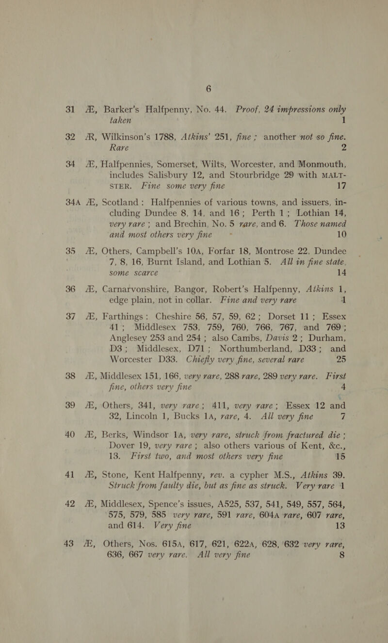 31 A, Barker’s Halfpenny, No. 44. Proof, 24 impressions rss taken 32 AR, Wilkinson’s 1788, Atkins’ 251, fine ; another not so fine. Rare 2 34 At, Halfpennies, Somerset, Wilts, Worcester, and Monmouth, includes Salisbury 12, and Stourbridge 29 with MALT- STER. Fine some very fine 17 34A /E, Scotland: Halfpennies of various towns, and issuers, in- cluding Dundee 8, 14, and 16; Perth 1; Lothian 14, very vave ; and Brechin, No. 5 vave,and6. Those named and most others very fine . 10 35 AZ, Others, Campbell’s 10a, Forfar 18, Montrose 22, Dundee 7, 8, 16, Burnt Island, and Lothian 5. All im fine state, some scarce 14 ok 36 A, Carnarvonshire, Bangor, Robert’s Halfpenny, Akins 1, edge plain, not in collar. Fine and very rare 1 37 , Farthings: Cheshire 56, 57, 59, 62; Dorset 11; Essex 41; Middlesex 753, 759, 760, 766, 767, and 769; Anglesey 253 and 254 ; also Cambs, Davis 2; Durham, D3; Middlesex, D71: Northumberland, D33; and a Worcester D33. Chiefly very fine, several rare 25 38 At, Middlesex 151, 166, very rare, 288 rare, 289 very rare. Furst fine, others very fine 4 39 AK, Others, 341, very rare; 411, very vare; Essex 12 and 32, Lincoln 1, Bucks 14, rare, 4. All very fine 7 40 At, Berks, Windsor 1a, very rare, struck from fractured die; Dover 19, very rave; also others various of Kent, &amp;c., 13. LFtrst two, and most others very fine 15 41 AX, Stone, Kent Halfpenny, rev. a cypher M.S., Atkins 39. Struck from faulty die, but as fine as struck. Very rare 1 42 2, Middlesex, Spence’s issues, A525, 537, 541, 549, 557, 564, 575, 579, 585 very vare, 591 vare, 604A rare, 607 rare, and 614. Very fine 13 43 7, Others, Nos. 615A, 617, 621, 6224, 628, '632 very rare, 636, 667 very rare. All very fine 8