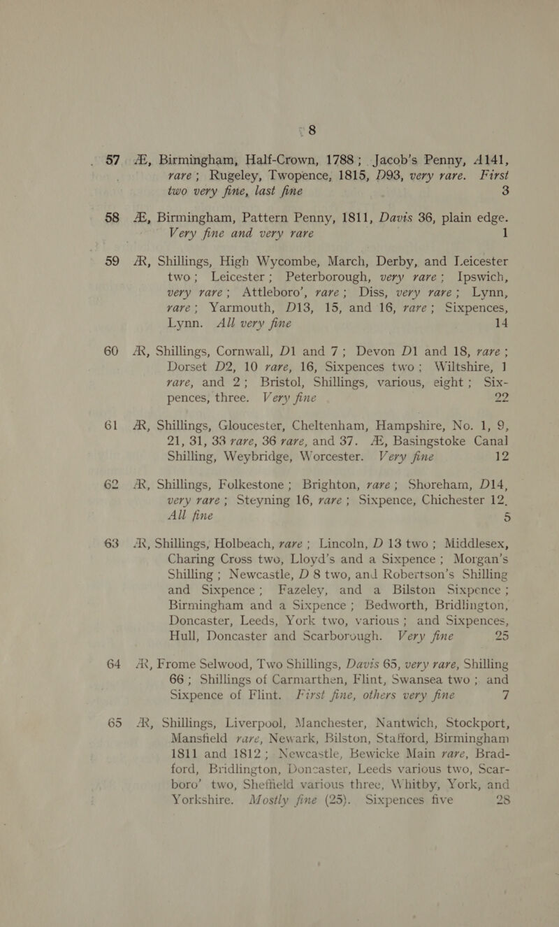 58 59 60 61 63 64 65 Vs 7£, Birmingham, Half-Crown, 1788; Jacob’s Penny, A141, vave; Rugeley, Twopence, 1815, D93, very rare. Furst two very fine, last fine 3 #2, Birmingham, Pattern Penny, 1811, Davis 36, plain edge. Very fine and very rare 1 AX, Shillings, High Wycombe, March, Derby, and Leicester two; Leicester; Peterborough, very rare; Ipswich, very rave; Attleboro’, rave; Diss, very rave; Lynn, vave; Yarmouth, D13, 15, and 16, rave; Sixpences, Lynn. All very fine 14 AX, Shillings, Cornwall, D1 and 7; Devon D1 and 18, rare ; Dorset D2, 10 rare, 16, Sixpences two; Wiltshire, ] vave, and 2; Bristol, Shillings, various, eight; Six- pences, three. Very fine 22 AR, Shillings, Gloucester, Cheltenham, Hampshire, No. 1, 9, 21, 31, 33 rare, 36 vave, and 37. At, Basingstoke Canal Shilling, Weybridge, Worcester. Very jine 12 AX, Shillings, Folkestone; Brighton, vave; Shoreham, D14, very vave; Steyning 16, rave; Sixpence, Chichester 12, All fine S AR, Shillings, Holbeach, vave ; Lincoln, D 13 two; Middlesex, Charing Cross two, Lloyd’s and a Sixpence ; Morgan’s Shilling ; Newcastle, D 8 two, and Robertson’s Shilling and Sixpence; Fazeley, and a Bilston Sixpence ; Birmingham and a Sixpence; Bedworth, Bridlington, Doncaster, Leeds, York two, various; and Sixpences, Hull, Doncaster and Scarborough. Very fine 25 Ax, Frome Selwood, Two Shillings, Davis 65, very rare, Shilling 66; Shillings of Carmarthen, Flint, Swansea two ; and Sixpence of Flint. Furst fine, others very fine 7 AR, Shillings, Liverpool, Manchester, Nantwich, Stockport, Mansfield vave, Newark, Bilston, Stafford, Birmingham 1811 and 1812; Newcastle, Bewicke Main rare, Brad- ford, Bridlington, Doncaster, Leeds various two, Scar- boro’ two, Sheffield various three, Whitby, York, and Yorkshire. Mostly fine (25). Sixpences five 28