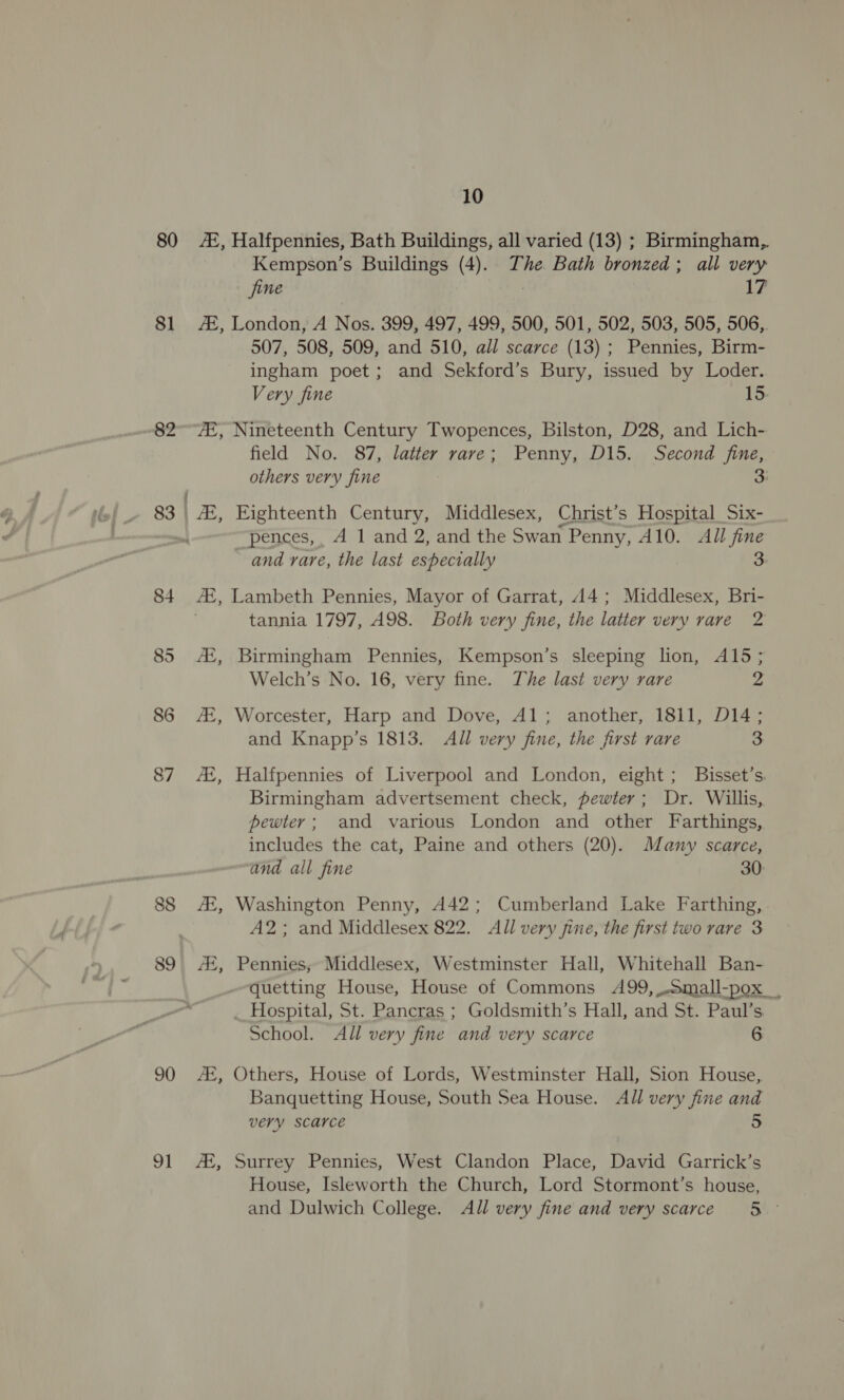80 ©, Halfpennies, Bath Buildings, all varied (13) ; Birmingham, Kempson’s Buildings (4). The Bath bronzed; all very jine | 17 81 #2, London, A Nos. 399, 497, 499, 500, 501, 502, 503, 505, 506,. 507, 508, 509, and 510, all scarce (13) ; Pennies, Birm- ingham poet; and Sekford’s Bury, issued by Loder. Very fine 15 82°7Z, Nineteenth Century Twopences, Bilston, D28, and Lich- field No. 87, latter rave; Penny, D15. Second fine, others very fine 3: 83 | ZZ, Eighteenth Century, Middlesex, Christ’ s Hospital Six- , pences,, A 1 and 2, and the Swan Penny, A10. All fine and rare, the last especially 3: 84 A, Lambeth Pennies, Mayor of Garrat, 144; Middlesex, Bri- tannia 1797, A98. Both very fine, the latter very rare 2 85 Ai, Birmingham Pennies, Kempson’s sleeping lion, A15; Welch’s No. 16, very fine. The last very rare 2 86 A, Worcester, Harp and Dove, Al; another, 1811, D14; and Knapp’s 1813. All very fine, the first rare 3 87 A, Halfpennies of Liverpool and London, eight; Bisset’s. Birmingham advertsement check, pewter; Dr. Willis, pewter; and various London and other Farthings, includes the cat, Paine and others (20). Many scarce, and all fine 30: 88 At, Washington Penny, A42; Cumberland Lake Farthing, A2; and Middlesex 822. All very jine, the first two rare 3 89) 4H, Pennies, Middlesex,  poaesan mai Hall, penitehae | es _ Hospital, St. Pancras ; Goldsmith’s Hall, and St. Paul’s School. All very fine and very scarce 6 90 AZ, Others, House of Lords, Westminster Hall, Sion House,. Banquetting House, South Sea House. All very fine and very scarce 5 91 At, Surrey Pennies, West Clandon Place, David Garrick’s House, Isleworth the Church, Lord Stormont’s house, and Dulwich College. All very fine and very scarce 5 °
