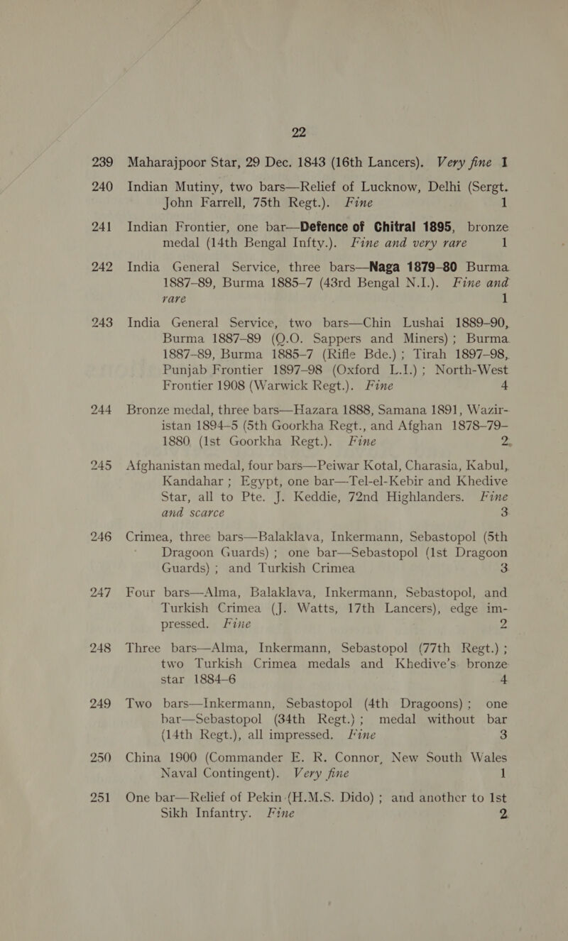 248 249 250 251 22 Maharajpoor Star, 29 Dec. 1843 (16th Lancers). Very fine 1 Indian Mutiny, two bars—Relief of Lucknow, Delhi (Sergt. John Farrell, 75th Regt.). Fine 1 Indian Frontier, one bar—Defence of Chitral 1895, bronze medal (14th Bengal Infty.). Line and very rare 1 India General Service, three bars—Naga 1879-80 Burma 1887-89, Burma 1885-7 (43rd Bengal N.1.). Fine and rare 1 India General Service, two bars—Chin Lushai 1889-90, Burma 1887-89 (Q.0. Sappers and Miners); Burma. 1887-89, Burma 1885-7 (Rifle Bde.) ; Tirah 1897-98, Punjab Frontier 1897-98 (Oxford L.I.) ; North-West Frontier 1908 (Warwick Regt.). Fine 4 Bronze medal, three bars—Hazara 1888, Samana 1891, Wazir- istan 1894-5 (Sth Goorkha Regt., and Afghan 1878—79- 1880. (Ist Goorkha Regt.). Fine 2. Afghanistan medal, four bars—-Peiwar Kotal, Charasia, Kabul, Kandahar ; Egypt, one bar—Tel-el-Kebir and Khedive Star, all to Pte. J. Keddie, 72nd Highlanders. Fine and scarce 3 Crimea, three bars—Balaklava, Inkermann, Sebastopol (5th Dragoon Guards) ; one bar—Sebastopol (1st Dragoon Guards) ; and Turkish Crimea 3 Four bars—Alma, Balaklava, Inkermann, Sebastopol, and Turkish Crimea (J. Watts, 17th Lancers), edge im- pressed. Fie Three bars—Alma, Inkermann, Sebastopol (77th Regt.) ; two Turkish Crimea medals and Khedive’s. bronze star 1884—6 4 Two bars—Inkermann, Sebastopol (4th Dragoons); one bar—Sebastopol (34th Regt.) ; medal without bar (14th Regt.), all impressed. Fine 3 China 1900 (Commander E. R. Connor, New South Wales Naval Contingent). Very fine 1 One bar—Relief of Pekin (H.M.S. Dido) ; and another to Ist Sikh Infantry. Fine A