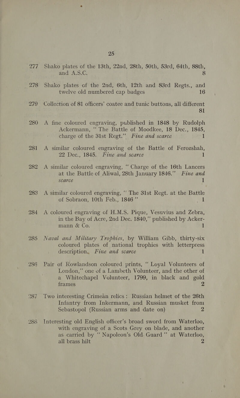 285 237 288 25 Shako plates of the 13th, 22nd, 28th, 50th, 53rd, 64th, 88th, FHT ie as 8 Shako plates of the 2nd, 6th, 12th and 83rd Regts., and twelve old numbered cap badges 16 Collection of 81 officers’ coatee and tunic buttons, all different , 81 A fine coloured engraving, published in 1848 by Rudolph Ackermann, ‘“ The Battle of Moodkee, 18 Dec., 1845, charge of the 3lst Regt.” Fine and scarce 1 A similar coloured engraving of the Battle of Ferozshah, 22 Dec., 1845. Fine and scarce 1 A similar coloured engraving, “‘ Charge of the 16th Lancers at the Battle of Aliwal, 28th January 1846. Fine and scarce 1 A similar coloured engraving, “‘ The 3lst Regt. at the Battle of Sobraon, 10th Feb., 1846 ”’ 1 A coloured engraving of H.M.S. Pique, Vesuvius and Zebra, in the Bay of Acre, 2nd Dec. 1840,” published by Acker- mann &amp; Co. 1 Naval and Military Tropes, by William Gibb, thirty-six coloured plates of national trophies with letterpress description. [we and scarce 1 Pair of Rowlandson coloured prints, “ Loyal Volunteers of London,’ one of a Lambeth Volunteer, and the other of a Whitechapel Volunteer, 1799, in black and gold frames 2 Two interesting Crimean relics: Russian helmet of the 26th Infantry from Inkermann, and Russian musket from Sebastopol (Russian arms and date on) 2 Interesting old English officer’s broad sword from Waterloo, with engraving of a Scots Grey on blade, and another as carried by “ Napoleon’s Old. Guard ”’ at Waterloo, all brass hilt 2