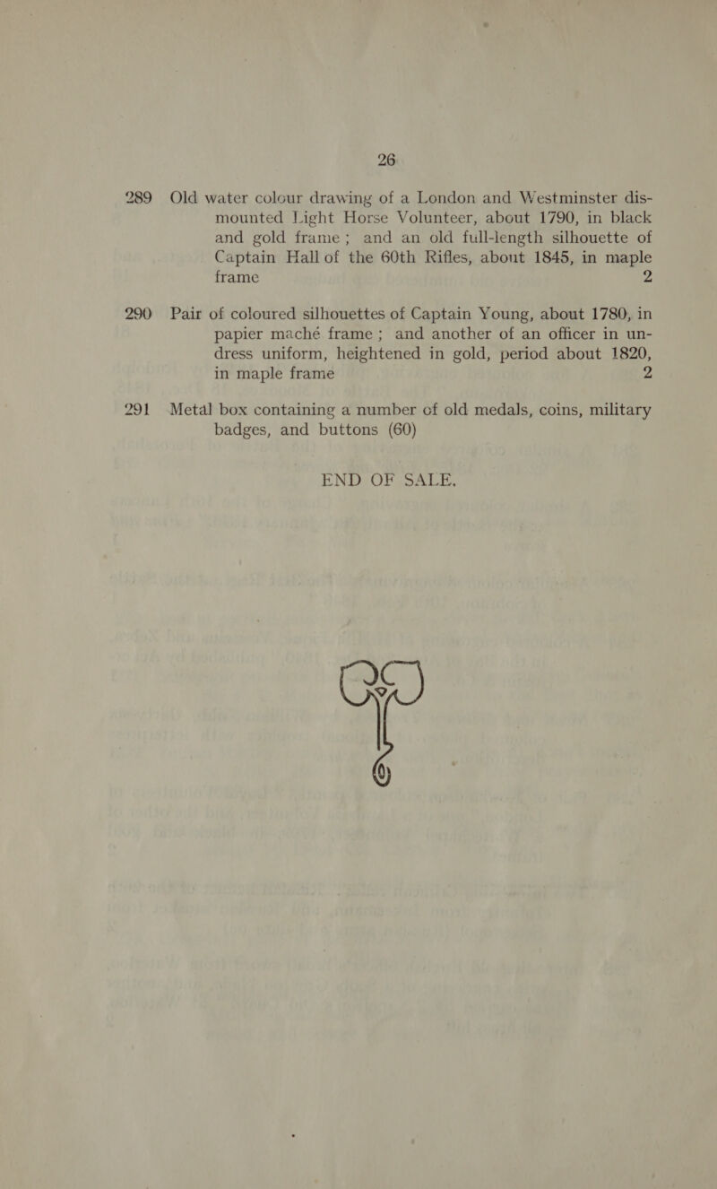 26 289 Old water colour drawing of a London and Westminster dis- mounted Light Horse Volunteer, about 1790, in black and gold frame; and an old full-length silhouette of Captain Hallof the 60th Rifles, about 1845, in maple frame 2 290 Pair of coloured silhouettes of Captain Young, about 1780, in papier maché frame ; and another of an officer in un- dress uniform, heightened in gold, period about 1820, in maple frame 2 291 Metal box containing a number cf old medals, coins, military badges, and buttons (60) END OF SALE,