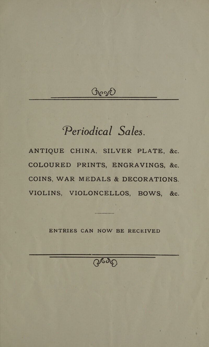 ey ‘Periodical Sales. ANTIQUE CHINA, SILVER PLATE, &c. COLOURED PRINTS, ENGRAVINGS, &c. COINS, WAR MEDALS & DECORATIONS. VIOLINS, VIOLONCELLOS, BOWS, &c. ENTRIES CAN NOW BE RECEIVED GOO