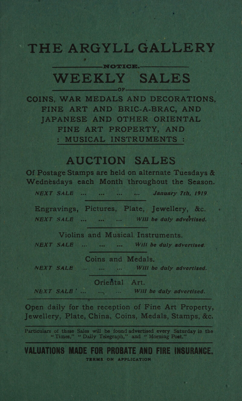 THE J ARGYLL .GALLERY | WEEKLY SALES. COINS, WAR nce AND DECORATIONS, FINE ART AND BRIC- A-BRAC, AND _ JAPANESE AND OTHER ORIENTAL - FINE ART PROPERTY, AND. MUSICAL sicher  AUCTION SALES a Of Paces Stamps are held on alternate Tuesdays &amp; Wednesdays each Month throughout. the Season. NEXT SALE babe: ; soe ae ese Shuatuaetdh 7th, 1919. navies, Pictures, Plate, i tewelleny.: Bee UNE TSA L Bye heat ya?) Will be duly advertised. ‘Violins and Musical. Instruments. | NEXT SALE... Cae ees EE De — advertised. | Oe pe ‘Coins and Medals. NEXT SALE) )... 4s. cee Will be ste advertised. we a ea Art. RONEN T SALAM ee iii ie Ne Will be duly advertised.  ae Open daily for the Soc ption of Fine Art Desseng i Times, Reset Daily Telegraph,” and i Morning Post.”’  oS : VALUATIONS MADE. FOR PROBATE ‘AND FIRE WSU, oe TERMS ‘ga APPLICATION