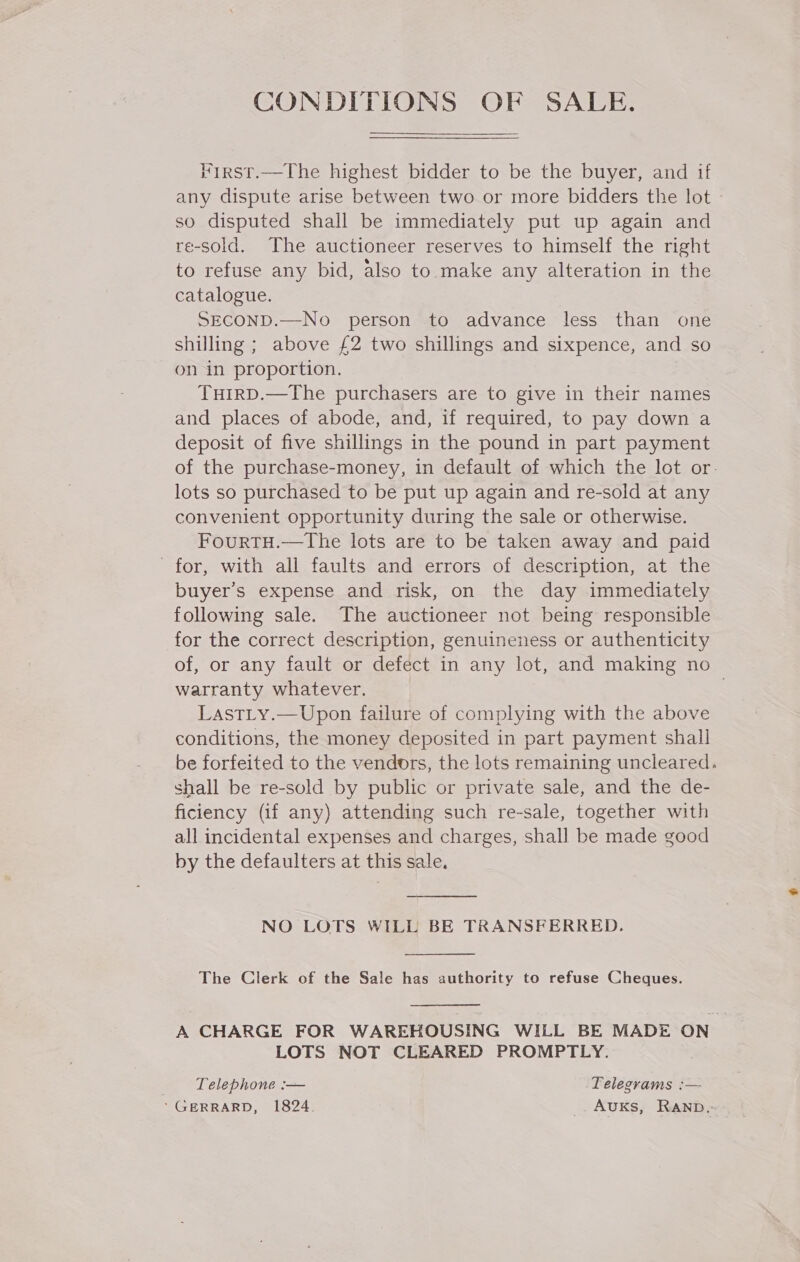 CONDITIONS OF SALE. Virst.—The highest bidder to be the buyer, and if any dispute arise between two or more bidders the lot - so disputed shall be immediately put up again and re-sold. The auctioneer reserves to himself the right to refuse any bid, also to make any alteration in the catalogue. SECOND.—No person to advance less than one shilling ; above £2 two shillings and sixpence, and so on in proportion. TuirD.—The purchasers are to give in their names and places of abode, and, if required, to pay down a deposit of five shillings in the pound in part payment of the purchase-money, in default of which the lot or. lots so purchased to be put up again and re-sold at any convenient opportunity during the sale or otherwise. FourtH.—The lots are to be taken away and paid for, with all faults and errors of description, at the buyer’s expense and risk, on the day immediately following sale. The auctioneer not being responsible for the correct description, genuineness or authenticity of, or any fault or defect in any lot, and making no warranty whatever. . LastLy.—Upon failure of complying with the above conditions, the money deposited in part payment shall be forfeited to the vendors, the lots remaining uncleared. shall be re-sold by public or private sale, and the de- ficiency (if any) attending such re-sale, together with all incidental expenses and charges, shall be made good by the defaulters at this sale.  NO LOTS WILL BE TRANSFERRED.  The Clerk of the Sale has authority to refuse Cheques.  A CHARGE FOR WAREHOUSING WILL BE MADE ON LOTS NOT CLEARED PROMPTLY. -‘ Telephone :— Telegrams :— ’ GERRARD, 1824. AuKs, Ranb.