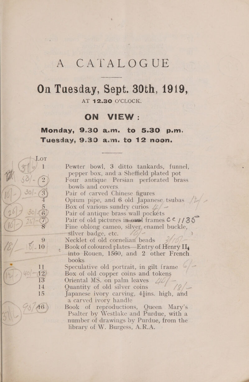 Bice eel ee On Tuesday, Sept. 30th, 1919, AT 12.30 O’CLOCK. ON VIEW: Monday, 9.30 a.m. to 5.30 p.m. Tuesday, 9.30 a.m. to 12 noon.  1LOX (afib/. 1 Pewter bowl, 3 ditto tankards, funnel, i coe pepper box, and a Sheffield plated pot $0) = £2) Four antique Persian perforated brass —— st} bowls and covers 3} Pair of carved Chinese figures 4 Opium pipe, and 6 old Japanese, tsubas eee Box of various sundry curios Z/ ~ F JOC 6! Pair of antique brass wall pockets 90 Imt7\) Pair of old pictures insemel frames C ¢ 1/38 8 9 0 ic Fine oblong cameo, silver, enamel buckle, =a silver badge, etc. Be / r Necklet of old opal beads 7#// &amp;/ et . Book of coloured plates—Entry of Henry Ij gs | ~into Rouen, 1560, and 2 other French . books — ceo peculative old portrait, in gilt frame , 12) Box of old copper coins and tokens | 13 Oriental MS. on palm leaves sg 14 | Quantity of old silver coins 19 f 15 Japanese ivory carving, 4qins. high, and i. a carved ivory handle \ Y§/A6:) Book of reproductions, Queen Mary’s Psalter by Westlake and Purdue, with a number of drawings by Purdue, from the library of W. Burgess, A. R.A.