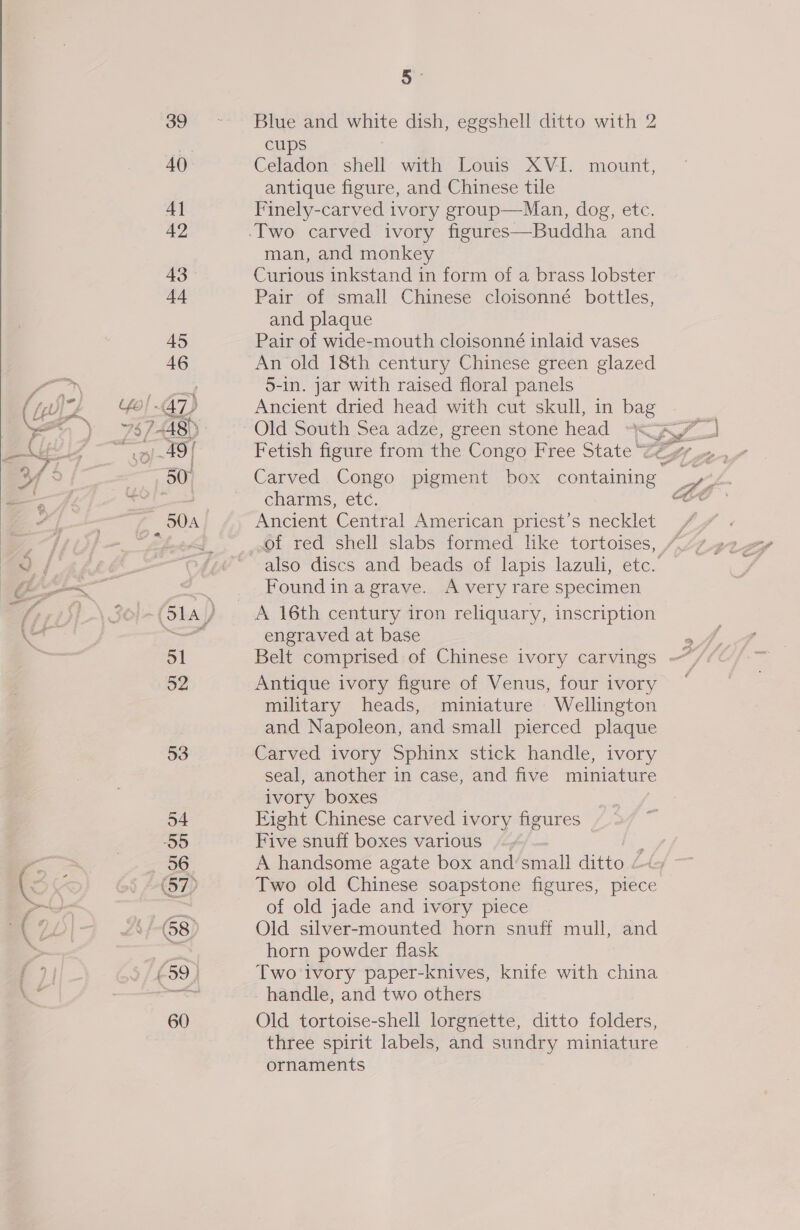 i - ; a % / = uf ee ek ~ ~ : ? 39 40. 41 42 43 +4 Blue and white dish, eggshell ditto with 2 cups Celadon shell with Louis XVI. mount, antique figure, and Chinese tile Finely-carved ivory group—Man, dog, etc. man, and monkey Curious inkstand in form of a brass lobster Pair of small Chinese cloisonné bottles, and plaque Pair of wide-mouth cloisonné inlaid vases An old 18th century Chinese green glazed 5-in. jar with raised floral panels Ancient dried head with cut skull, in bag Carved Congo pigment box ane charms, etc. Ancient Central American priest’s necklet also discs and beads of lapis lazuli, etc.’ Found ina grave. A very rare specimen engraved at base Antique ivory figure of Venus, four ivory military heads, miniature Wellington and Napoleon, and small pierced plaque Carved ivory Sphinx stick handle, ivory seal, another in case, and five miniature ivory boxes Eight Chinese carved ivory figures Five snuff boxes various Two old Chinese soapstone figures, piece of old jade and ivory piece Old silver-mounted horn snuff mull, and horn powder flask Two-ivory paper-knives, knife with china handle, and two others Old tortoise-shell lorgnette, ditto folders, three spirit labels, and sundry miniature ornaments &gt; 4 \ »
