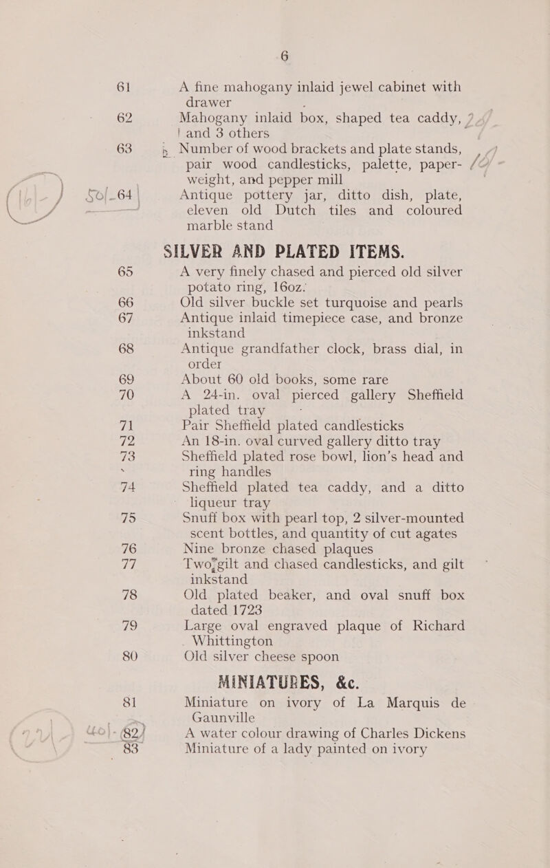 61 62 63 66 67 68 69 70 Tes 72 73 75 76 a7, 78 80 8 6 A fine mahogany inlaid jewel cabinet with drawer Mahogany inlaid box, shaped tea caddy, 7 i and 3 others ; » Number of wood brackets and plate stands, weight, and pepper mill Antique pottery jar, ditto dish, plate, eleven old Dutch tiles and coloured marble stand SILVER AND PLATED ITEMS. A very finely chased and pierced old silver potato ring, 160z. Old silver buckle set turquoise and pearls Antique inlaid timepiece case, and bronze inkstand Antique grandfather clock, brass dial, in order About 60 old books, some rare A 24-in. oval pierced gallery Sheffield plated tray Pair Sheffield plated candlesticks An 18-in. oval curved gallery ditto tray Sheffield plated rose bowl, lion’s head and ring handles Sheffield plated tea caddy, and a ditto liqueur tray Snuff box with pearl top, 2 silver-mounted scent bottles, and quantity of cut agates Nine bronze chased plaques Two;gilt and chased candlesticks, and gilt inkstand Old plated beaker, and oval snuff box dated 1723 Large oval engraved plaque of Richard Whittington Old silver cheese spoon MINIATURES, &amp;c. Miniature on ivory of La Marquis de Gaunville A water colour drawing of Charles Dickens Miniature of a lady painted on ivory