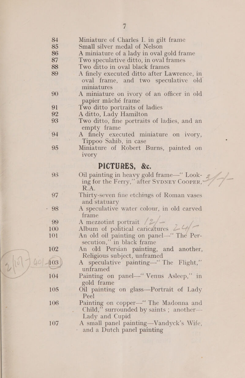 \ ' 84 85 86 87 88 89 90 91 92 93 94 96 OF 99 100 101 102 104 105 106 107 7 Miniature of Charles I. in gilt frame Small silver medal of Nelson A miniature of a lady in oval gold frame Two speculative ditto, in oval frames Two ditto in oval black frames A finely executed ditto after Lawrence, in oval frame, and two speculative old miniatures A miniature on ivory of an officer in old papier maché frame Two ditto portraits of ladies A ditto, Lady Hamilton Two ditto, fine portraits of ladies, and an empty frame A finely executed miniature on ivory, Tippoo Sahib, in case Miniature of Robert Burns, painted on ivory PICTURES, &amp;c. ing for the Ferry,’ after SYDNEY COOPER,” R.A. Thirty-seven fine etchings of Roman vases and statuary A speculative water colour, in old carved frame ‘eal A mezzotint portrait / Z oe hag Album of political caricatures &lt;= “f/ An old oil painting on panel— The Per- secution,’’ in black frame An old Persian painting, and another, Religious subject, unframed A speculative painting—‘' The Flight,” unframed Painting on panel—‘‘ Venus Asleep,” in gold frame Oil painting on glass—Portrait of Lady Pee! Painting on copper— The Madonna and Child,”’ surrounded by saints ; another— Lady and Cupid A small panel painting—Vandyck’s Wife, and a Dutch panel painting