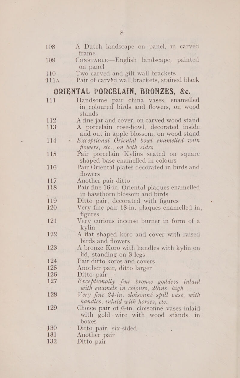 108 109 110 111A § A Dutch landscape on panel, in carved frame 7 CONSTABLE—English landscape, painted on panel Two carved and gilt wall brackets Pair of carvéd wall brackets, stained black | 112 113 114 115 116 iad, 118 119 120 121 122 123 124 125 126 127 128 129 130 131 132 Handsome pair china vases, enamelled in coloured birds and flowers, on wood stands A fine jar and cover, on carved wood stand A porcelain rose-bowl, decorated inside and out in apple blossom, on wood stand Exceptional Oriental bowl enamelled with flowers, etc., on both sides Pair porcelain Kylins seated on square shaped base enamelled in colours Pair Oriental plates decorated in birds and flowers Another pair ditto Pair fine 16-in. Oriental plaques enamelled in hawthorn blossom and birds Ditto pair, decorated with figures Very fine pair 18-in. plaques enamelled in, figures kylin A flat shaped koro and cover with raised birds and flowers A bronze Koro with handles with kylin on lid, standing on 3 legs Pair ditto koros and covers Another pair, ditto larger Ditto pair , Exceptionally fine bronze goddess inlard with enamels in colours, 20ins. high Very fine 24-in. clotsonné spill vase, with handles, inlaid with horses, etc. Choice pair of 6-in. cloisonné vases inlaid with gold. wire with wood stands, in boxes Ditto pair, six-sided Another pair Ditto pair