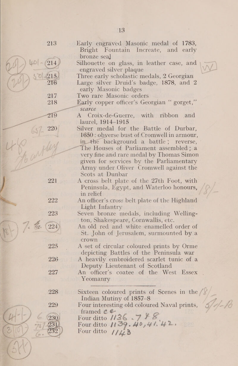 — 225 226. 227 228 229 13 Early engraved Masonic medal of 1783, Bright Fountain Increate, and early bronze seal Silhouette on glass, in leather case, and | engraved silver plaque | Three early scholastic medals, 2 Georgian Large silver Druid’s badge, 1878, and 2 early Masonic badges Two rare Masonic orders scarce A Croix-de-Guerre, with ribbon and laurel, 1914-1915 Silver medal for the Battle of Durbar, 1650: obverse bust of Cromwell in armour, inthe background a battle; reverse, very fine and rare médal by Thomas Simon given for services by the Parliamentary Army under Oliver Cromwell against the Scots at Dunbar A cross belt plate of the 27th Foot, with Peninsula, Egypt, and Waterloo honours, in relief An officer’s cross belt plate of the Highland Light Infantry Seven bronze medals, including Welling- ton, Shakespeare, Cornwallis, etc. An old red and white enamelled order of St. John of Jerusalem, surmounted by a crown A set of circular coloured prints by Orme depicting Battles of the Peninsula war A heavily embroidered scarlet tunic of.a Deputy Lieutenant of Scotland An’ officer's coatée .of, the “West . Essex Yeomanry Sixteen coloured prints of Scenes in the /) Indian Mutiny of 1857-8 | Four interesting old coloured Naval prints, framed @ @ | id Four ditto (436 &lt;7 # &amp; Four ditto 1839. bpd, tpt, bp des Four ditto hed