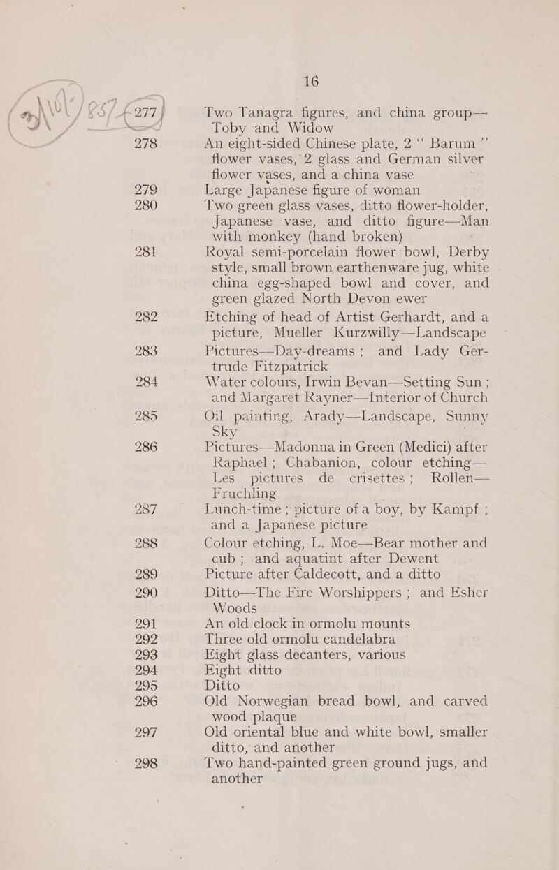 279 280 281 282 283 284 285 286 237 288 289 290 29) 292 293 294 295 296 297 298 16 Two Tanagra figures, and china group— Toby and Widow An eight-sided Chinese plate, 2 “ Barum ”’ flower vases, 2 glass and German silver flower vases, and a china vase Large Japanese figure of woman Two green glass vases, ditto flower-holder, Japanese vase, and ditto figure—Man with monkey (hand broken) Royal semi-porcelain flower bowl, Derby style, small brown earthenware jug, white china egg-shaped bowl and cover, and green glazed North Devon ewer Etching of head of Artist Gerhardt, and a picture, Mueller Kurzwilly—Landscape Pictures—Day-dreams ; and Lady Ger- trude Fitzpatrick Water colours, Irwin Bevan—Setting Sun ; and Margaret Rayner—Interior of Church Oil painting, Arady—Landscape, Sunny Sky See Sie OR RT in Green (Medici) after Raphael; Chabanion, colour etching— Les pictures de crisettes; Rollen— Frachling Lunch-time ; picture of a boy, by Kampf : and a Japanese picture Colour etching, L. Moe—Bear mother and cub ; and aquatint after Dewent Picture after Caldecott, and a ditto Ditto—The Fire Worshippers ; and Esher Woods An old clock in ormolu mounts Three old ormolu candelabra Eight glass decanters, various Fight ditto Ditto Old Norwegian bread bowl, and carved wood plaque Old oriental blue and white bowl, smaller ditto, and another Two hand-painted green ground jugs, and another