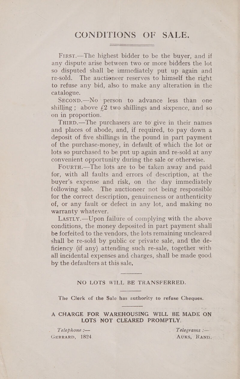 CONDITIONS OF SALE. First.—The highest bidder to be the buyer, and if any dispute arise between two or more bidders the lot so disputed shall be immediately put up again and re-sold. The auctioneer reserves to himself the right to refuse any bid, also to make any alteration in the catalogue. SECOND.—No person to advance less than one shilling ; above £2 two shillings and sixpence, and so on in proportion. TuHirp.—The purchasers are to’ give in their names and places of abode, and, if required, to pay down a deposit of five shillings in the pound in part payment of the purchase-money, in default of which the lot or lots so purchased to be put up again and re-sold at any convenient opportunity during the sale or otherwise. FourtH.—tThe lots are to be taken away and. paid for, with all faults and errors of description, at the buyer's expense and risk, on the day immediately following sale. The auctioneer not being responsible for the correct description, genuineness or authenticity of, or any fault or defect in any lot, and making no warranty whatever. LastLy.—Upon failure of complying with the above conditions, the money deposited in part payment shall be forfeited to the vendors, the lots remaining uncleared shall be re-sold by public or private sale, and the de- ficiency (if any) attending such re-sale, together with all incidental expenses and charges, shall be made good by the defaulters at this sale.  NO LOTS WILL BE TRANSFERRED.  The Clerk of the Sale has authority to refuse Cheques.  A CHARGE FOR WAREHOUSING WILL BE MADE ON LOTS NOT CLEARED PROMPTLY. : Telephone :— . Telegrams :— GERRARD, 1824. AUKS, RAND,