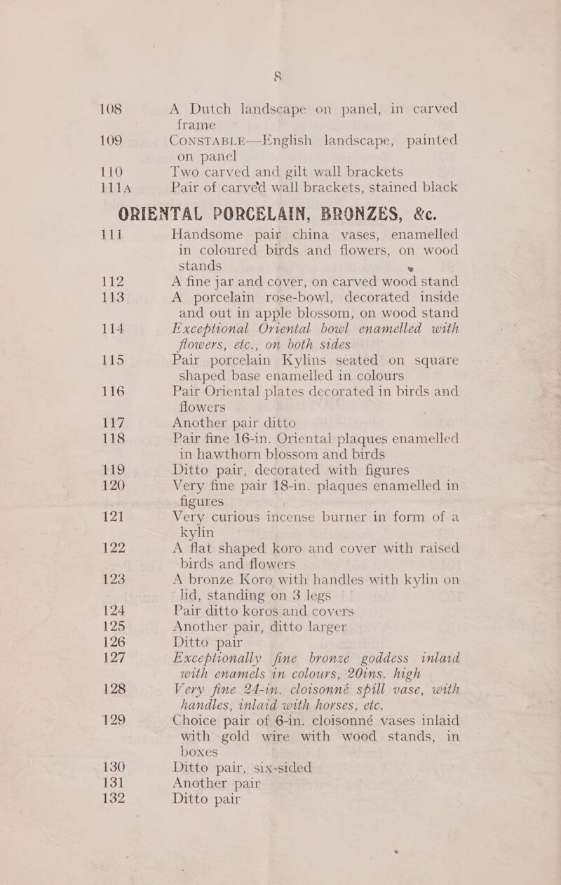 108 109 110 111A 8 A Dutch landscape on panel, in carved frame CONSTABLE—English landscape, painted on panel Two carved and gilt wall brackets Pair of carved wall brackets, stained black M11 112 113 114 115 116 130 131 132 Handsome pair china vases, enamelled in coloured birds and flowers, on wood stands e A fine jar and cover, on carved wood stand A porcelain rose-bowl, decorated inside and out in apple blossom, on wood stand Exceptional Oriental bowl enamelled with flowers, etc., on both sides Pair porcelain Kylins seated on square shaped base enamelled in colours Pair Oriental plates decorated in birds and flowers Another pair ditto Pair fine 16-in. Oriental plaques enamelled in hawthorn blossom and birds Ditto pair, decorated with figures Very fine pair 18-in. plaques enamelled in figures Very curious incense burner in form of a kylin A flat shaped koro and cover with raised birds and flowers A bronze Koro with handles with kylin on lid, standing on 3 legs Pair ditto koros and covers Another pair, ditto larger Ditto pair Exceptionally fine bronze goddess inlaid with enamels in colours, 20ins. high Very fine 24-in. cloisonné spill vase, with handles, inlaid with horses, etc. Choice pair of 6-in. cloisonné vases inlaid with gold wire with wood stands, in boxes Ditto pair, six-sided Another pair Ditto pair