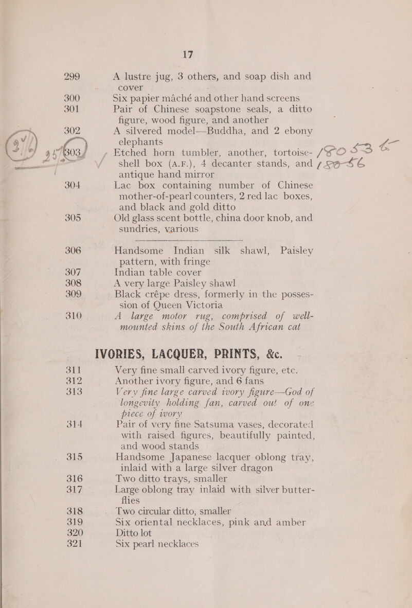 iW 299 A lustre jug, 3 others, and soap dish and cover 7 300 Six papier maché and other hand screens 301 Pair of Chinese soapstone seals, a ditto figure, wood figure, and another oo 302 A silvered model—Buddha, and 2 ebony 6/7] alae elephants Wn ru y -1boos) , Etched horn tumbler, another, tortoise- /WO S - eee / shell box (a.F.), 4 decanter stands, and s9@-SG antique hand mirror 304 Lac box containing number of Chinese mother-of-pearl counters, 2 red lac boxes, and black and gold ditto 305 Old glass scent bottle, china door knob, and sundries, various 306 Handsome Indian silk shawl, Paisley pattern, with fringe 307 Indian table cover 308 A very large Paisley shawl 309 Black crépe dress, formerly in the posses- sion of Queen Victoria 310 A large motor rug, comprised of well- mounted skins of the South African cat IVORIES, LACQUER, PRINTS, &amp;c. on | Very fine small carved ivory figure, etc. 312 Another ivory figure, and 6 fans 313 Very fine large carved tory figure-—God of longevity holding fan, carved out of one piece of wory 314 Pair of very fine Satsuma vases, decorated with raised figures, beautifully painted, and wood stands 315 Handsome: Japanese lacquer oblong tray, inlaid with a large silver dragon 316 Two ditto trays, smaller 317 Large oblong tray inlaid with silver butter- flies 318 _ Two circular ditto, smaller 319 Six oriental necklaces, pink and amber 320 Ditto lot
