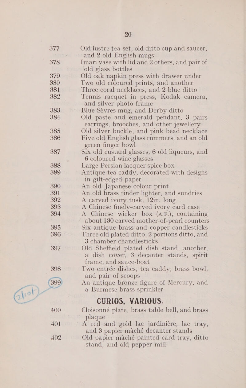 Old lustre tea set, old ditto cup and saucer, and 2 old English mugs Imari vase with lid and 2 others, and pair of old glass bottles Old oak napkin press with drawer under Two old coloured prints, and another Three coral necklaces, and 2 blue ditto Tennis racquet in press, Kodak camera, and silver photo frame Blue Sévres mug, and Derby ditto Old paste and emerald pendant, 3 pairs earrings, brooches, and other jewellery Old silver buckle, and pink bead necklace Five old English glass rummers, and an old green finger bowl Six old custard glasses, 6 old liqueurs, and 6 coloured wine glasses Large Persian lacquer spice box Antique tea caddy, decorated with designs in gilt-edged paper An old Japanese colour print An old brass tinder lighter, and sundries A carved ivory tusk, 12in. long A Chinese finely-carved ivory card case A Chinese wicker box (A.F.), containing about 130 carved mother-of-pearl counters Three old plated ditto, 2 portions ditto, and 3 chamber chandlesticks Old Sheffield plated dish stand, another, a dish cover, 3 decanter stands, spirit frame, and sauce-boat Two entrée dishes, tea caddy, brass bowl, and pair of scoops An antique bronze figure of Mercury, and a Burmese brass sprinkler CURIOS, VARIOUS. Cloisonné plate, brass table bell, and brass plaque A red and gold lac jardiniére, lac tray, and 3 papier maché decanter stands Old papier maché painted card tray, ditto stand, and old pepper mill