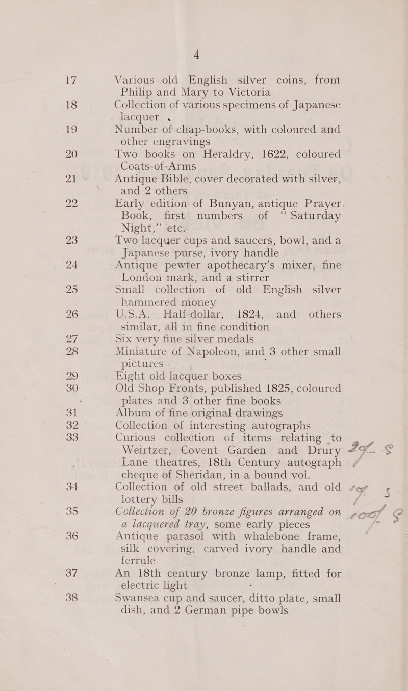 17 18 20 22 23 37 38 4 Various old English silver coins, front Philip and Mary to Victoria Collection of various specimens of Japanese Number of chap-books, with coloured and other engravings Two books on Heraldry, 1622, coloured Coats-of-Arms Antique Bible, cover decorated with silver, and 2 others Book, first numbers of “ Saturday Night,”’ etc. Two lacquer cups and saucers, bowl, and a Japanese purse, ivory handle Antique pewter apothecary’s mixer, fine London mark, and a stirrer Small collection of old English silver hammered money U.S.A. Half-dollar, 1824, and others simular, all in fine condition Six very fine silver medals Miniature of Napoleon, and 3 other small pictures - Old Shop Fronts, published 1825, coloured plates and 3 other fine books Album of fine original drawings Collection of interesting autographs Curious collection of items relating to Weirtzer, Covent Garden and Drury Lane theatres, 18th Century autograph cheque of Sheridan, in a bound vol. lottery bills a lacquered tray, some early pieces Antique parasol with whalebone frame, silk covering, carved ivory handle and ferrule An 18th century bronze lamp, fitted for electric ight Swansea cup and saucer, ditto plate, small dish, and 2 German pipe bowls