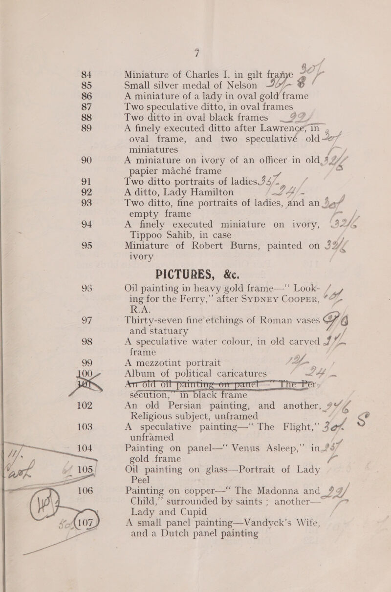 84 85 86 87 88 89 90 91 92 93 94 95 oF 98  ii Gy Miniature of Charles I. in gilt fre a ge Small silver medal of Nelson ~07- ‘ A miniature of a lady in oval gold frame Two speculative ditto, in oval frames Two ditto in oval black frames GF A finely executed ditto after Lawrence, Th oval frame, and two speculativé old-~7 miniatures a A miniature on ivory of an officer in old, A Y, papier maché frame ‘a Two ditto portraits of ladies 347 oe A ditto, Lady Hamilton ay ae Two ditto, fine portraits of ladies, and an Sah empty frame aoe 3 A finely executed miniature on ivory, 9/5 Tippoo Sahib, in case Miniature of Robert Burns, painted on 32 ivory PICTURES, &amp;c. Oil painting in heavy gold frame— Look- / ing for the Perry,” after SYDNEY CooPER, “¢ R.A. Thirty-seven fine etchings of Roman vases 6 and statuary A speculative water colour, in old carved 7% v/ frame ; A mezzotint portrait (Gia Sal of a a i Af    sécution,” in black frame An old Persian painting, and another, 7” lA Religious subject, unframed F Ss A speculative painting—‘“ The Flight,” 2 on unframed i Painting on panel—‘‘ Venus Asleep,’ in 937 gold .frame f Oil painting on glass—Portrait of Lady Peel Painting on copper— The Madonna and_| BS, Child,” surrounded by saints ; another— Ls Lady and Cupid . A small panel painting—Vandyck’s Wife, and a Dutch panel painting ig