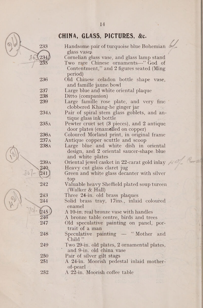 WE, Lyne t&gt; he oe ee i F, 233 236 237 238 239 234A 235A 236A DTN 238A 14 glass vases Cornelian glass vase, and glass lamp stand Two rare Chinese ornaments—‘‘ God of Contentment,’ and 2 figures seated (Ming period) Old Chinese celadon bottle shape vase, and famille jaune. bowl Large blue and white oriental plaque Ditto (companion) | clobbered Khang-he ginger jar Pair of spiral stem glass goblets, and an- tique glass ink bottle Pewter cruet set (3 pieces), and 2 antique door plates (enamelled on copper) Coloured Morland print, in original frame Antique copper scuttle and scoop Large blue and white dish in oriental design, and 2 oriental saucer-shape blue and white plates Green and white glass decanter with silver top Valuable heavy Sheffield plated soup tureen (Walker &amp; Hall) Three 24-in. old brass plaques Solid brass tray, 17ins., inlaid coloured enamel A 10-in. real bronze vase with handles A bronze table centre, birds and trees Old speculative painting on panel, por- trait of a man Speculative painting — “ Mother and Child ” and 9-in. old china vase Pair of silver gilt stags A 24-in. Moorish pedestal inlaid mother- of-pearl A 22-in. Moorish coffee table