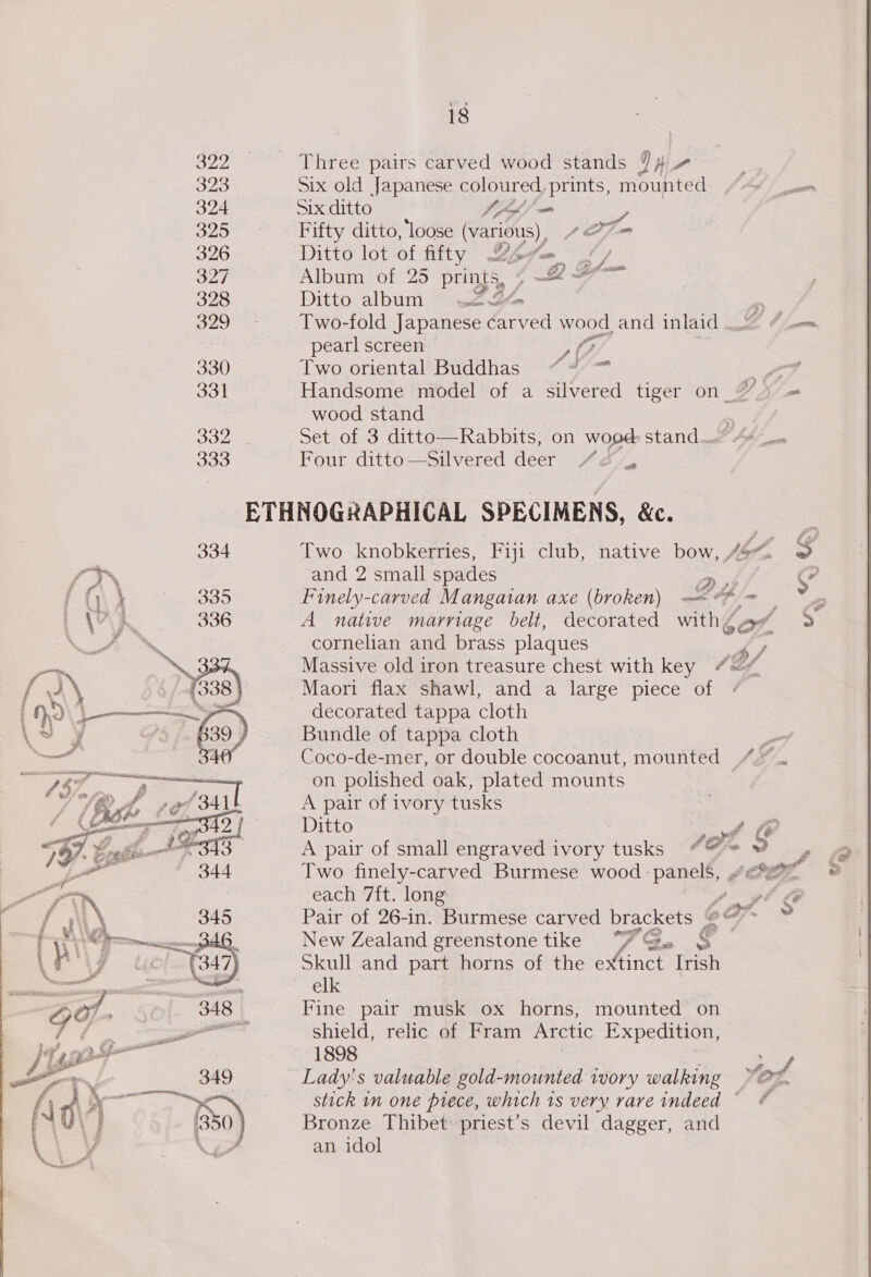 ses Three pairs carved wood stands D4 4 323 Six old Japanese coloured, prints, mounted A) ao 324 Six ditto Xho 325 Fifty ditto, loose (various), 27m 326 Ditto lot of fifty 2pv— “/ guy Album of 25 prints, » a 328 Ditto album ysl  329 - Two-fold Japanese carved wood. and inlaid i 4 pearl screen Me 330 Two oriental Buddhas ~~“ = 2 331 Handsome model of a silvered tiger on % ) = wood stand &lt; 332 Set of 3 ditto—Rabbits, on wopd Stand wee” AA cee 333 Four ditto—Silvered deer / 2&amp;4 ETHNOGRAPHICAL SPECIMENS, &amp;c. 334 Two knobkerries, Fiji club, native bow, 44. @ in and 2 small spades or. S 1} 335 Finely-carved Mangaian axe (broken) ey - ae 336 A native marriage belt, decorated with¢ 2 ~ cornelian and brass plaques ky 3 Massive old iron treasure chest with key “#&lt; YYs39) Maori flax shawl, and a large piece of » ae decorated tappa cloth 39 ) Bundle of tappa cloth _ Ay Coco-de-mer, or double cocoanut, mounted “* Fal on polished oak, plated mounts he ree BAL A pair of ivory tusks Leena SAD Ditto eae Ie Pg Sh dS A pair of small engraved ivory tusks “@= 9 , 4 gx 344 Two finely-carved Burmese wood -panel§, “ee © each 7ft. long /.9¢ @ Pair of 26-in. Burmese carved brackets © on » New Zealand greenstone tike wy A oe, Skull and part horns of the extinct Irish elk Fine pair musk ox horns, mounted on shield, relic of Fram Arctic Expedition, 1898 tof Lady's valuable gold-mounted ivory walking stick in one piece, which is very rare indeed © Bronze Thibet priest’s devil dagger, and an idol 