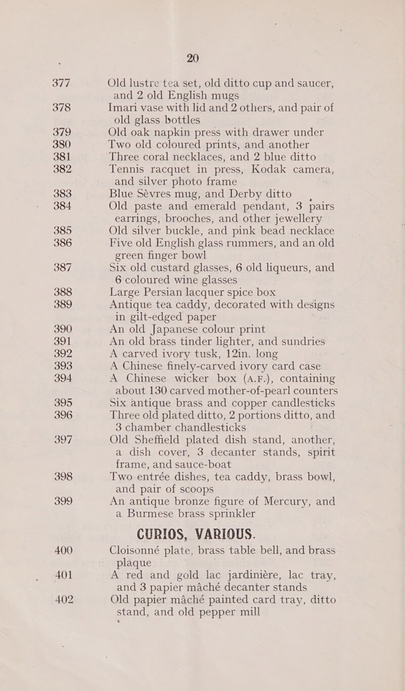 377 378 319 380 381 382 383 384 385 oe) e) “] 388 389 390 391 392 393 394 395 396 397 398 399 20 Old lustre tea set, old ditto cup and saucer, and 2 old English mugs Imari vase with lid and 2 others, and pair of old glass bottles Old oak napkin press with drawer under Two old coloured prints, and another Three coral necklaces, and 2 blue ditto Tennis racquet in press, Kodak camera, and silver photo frame Blue Sévres mug, and Derby ditto, Old paste and emerald pendant, 3 pairs earrings, brooches, and other jewellery Old silver buckle, and pink bead necklace Five old English glass rammers, and an old green finger bowl Six old custard glasses, 6 old liqueurs, and 6 coloured wine glasses Large Persian lacquer spice box Antique tea caddy, decorated with designs in gilt-edged paper An old Japanese colour print An old brass tinder lighter, and sundries A carved ivory tusk, 12in. long A Chinese finely-carved ivory card case about 130 carved mother-of-pearl counters Six antique brass and copper candlesticks Three old plated ditto, 2 portions ditto, and 3 chamber chandlesticks Old Sheffield plated dish stand, another, a dish cover, 3 decanter stands, spirit frame, and sauce-boat Two entrée dishes, tea caddy, brass bowl, and pair of scoops An antique bronze figure of Mercury, and a Burmese brass sprinkler CURIOS, VARIOUS. Cloisonné plate, brass table bell, and brass plaque | A red and gold lac jardiniére, lac tray, and 3 papier maché decanter stands Old papier maché painted card tray, ditto stand, and old pepper mill