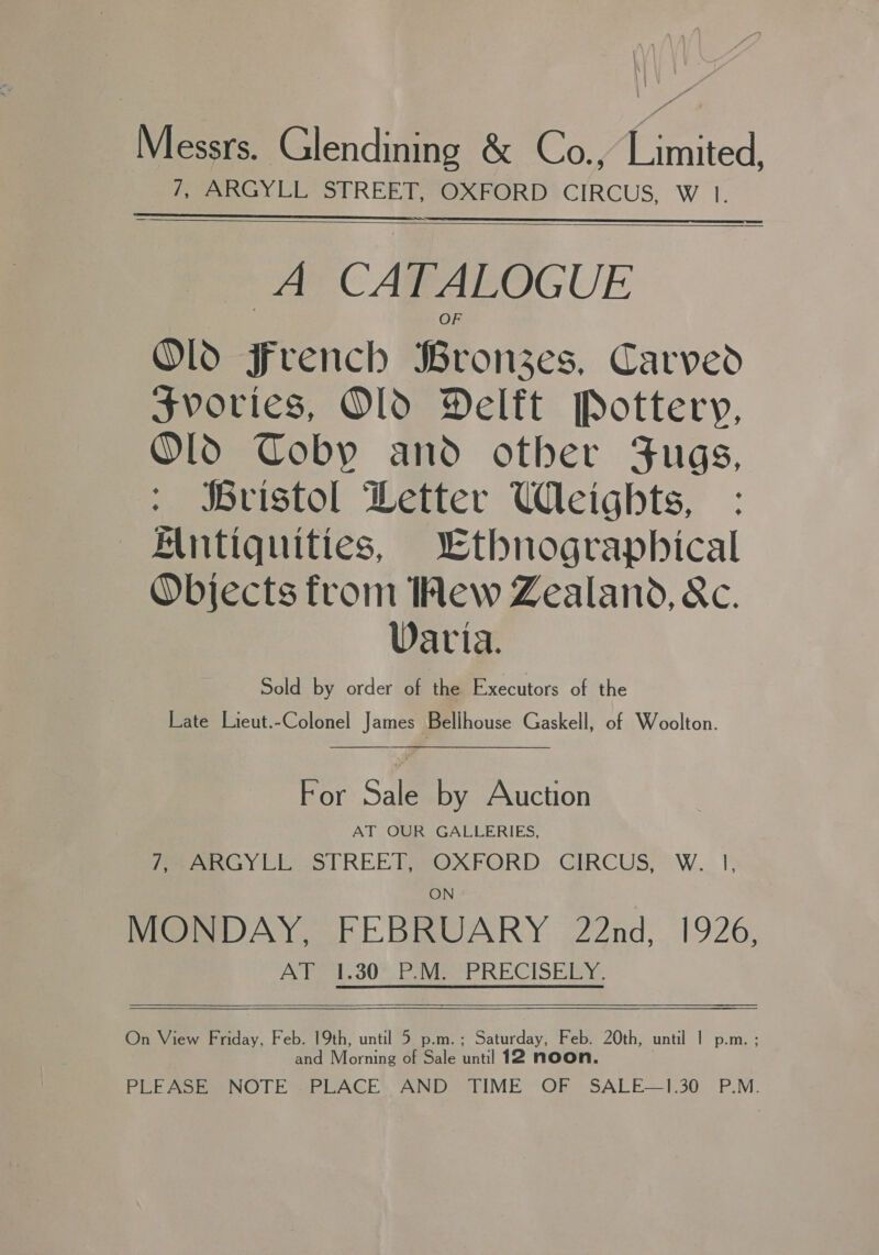 Messrs. Glendining &amp; Co., Limited, 7, ARGYLL STREET, OXFORD CIRCUS, W 1. IS  A CATALOGUE Old French Bronzes, Carved svories, Old Delft Pottery, Old Coby and other Fugs, ristol Detter Weights, Antiquities, Lthnographical Objects from Hew Zealand, &amp;c. Varia. Sold by order of the Executors of the Late Lieut.-Colonel James Bellhouse Gaskell, of Woolton.  For Sale by Auction AT OUR GALLERIES, feernG y LE STREE Pe OXFORD. GERCUS, W._ 1, MONDAY, FEBRUARY 22nd, 1926, AY. 30%. Pai PRECISERY,.  and fering of Sale until 12 noo PLEASE NOTE .PLACE AND TIME OF SALE—1.30 P.M. 