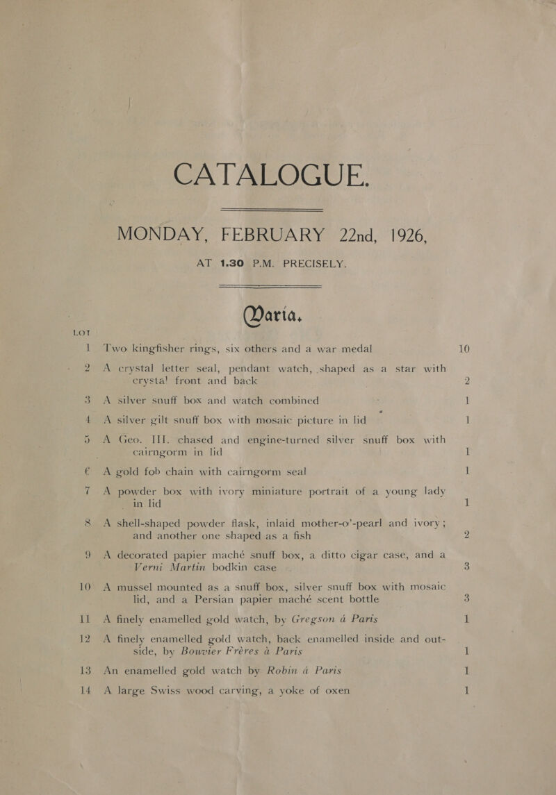 m 9 8 13 14 CATALOGUE. MONDAY, FEBRUARY 22nd, 1926, AT 1.30 P.M. PRECISELY. Marta, Two kingfisher rings, six others and a war medal A crystal letter seal, pendant watch, shaped as a star with crysta! front and back A silver snuff box and watch combined A silver gilt snuff box with mosaic picture in lid cairngorm in lid A gold fob chain with cairngorm seal A powder box with ivory miniature portrait of a young lady in lid A shell-shaped powder flask, inlaid mother-o’-pearl and ivory ; and another one shaped as a fish A decorated papier mache snuff box, a ditto cigar case, and a Verni Martin bodkin case A mussel mounted as a snuff box, silver snuff box with mosaic lid, and a Persian papier maché scent bottle A finely enamelled gold watch, by Gregson ad Parts A finely enamelled gold watch, back enamelled inside and out- side, by Bouvier Freres a Paris An enamelled gold watch by Robin da Paris A large Swiss wood carving, a yoke of oxen 10