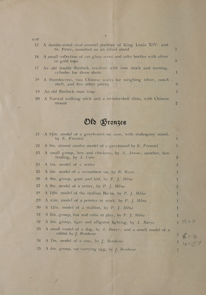 15 19 20 A double-sided oval enamel portrait of King Louis XIV. and St. Peter, mounted on an inlaid stand A small collection of cut glass scent and salts bottles with silver or gold tops . An old double flintlock revolver with iron stock and turning, cylinder for three shots A thumbscrew, two Chinese scales for weighing silver, conch shell, and five other pieces An old flintlock man trap A Narwal walking stick and a tortoiseshell ditto, with Chinese mount Ofo GBronzes A 9gin. model of a greyhound on dase, with mahogany stand, by E. Fremiel A 9in. almost similar. model of a greyhound by Ek. Fremiel A small group, hen and chickens, by 4. Arson; another, hen feeding, by A. Cain A 4in. model of a setter A 5in. model of a recumbent ox, by B. Rosa A 9in. group, goat and kid, by P. J. Méne A 9in. model of a setter, by P. J. Méne A 12in. model of the stallion Barbe, by P. J. Méne A 4zin, model of a pointer at work, by P. J. Méne A 12in. model of a stallion, by P. J. Méne A 5in. group, fox and cubs at play, by P. J. Méne A 4in. group, tiger and alligator fighting, by A. Barye A small model of a dog, by 4. Barye; and a small model of a rabbit by J. Bonheur | A Zin. model of a cow, by J. Bonheur A 4in, group, rat carrying egg, by J. Bonheur = ae ee a