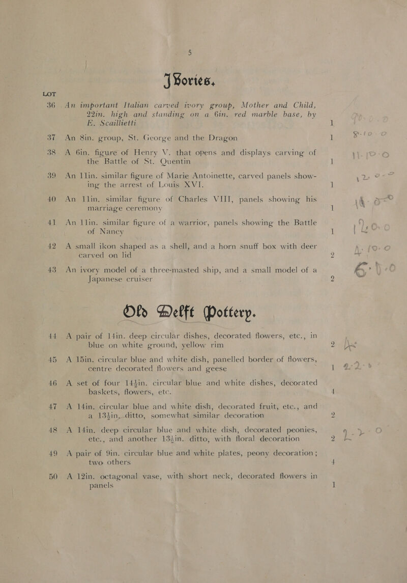 og 40 41 42 43 44 46 47 48 49 ‘| Mortes, An important Italian carved ivory group, Mother and Child, 22in. high and standing on a 6in. red marble base, by E. Scaillietts An 81in. group, St. George and the Dragon A 6in. figure of Henry V. that opens and displays carving of tne Battle of St.. Quentin An 1lin. similar figure of Marie Antoinette, carved panels show- ing the arrest of Louis XVI. An 1Jlin. similar figure of Charles VIII, panels showing his marriage ceremony An llin. similar figure of a warrior, panels showing the Battle of Nancy A small ikon shaped as a shell, and a horn snuff box with deer carved on lid An ivory model of a three-masted ship, and a small model of a Japanese cruiser Oly Helft Pottery. A pair of 14in. deep circular dishes, decorated flowers, etc., in blue on white ground, yellow rim A 15in. circular blue and white dish, panelled border of flowers, centre decorated flowers and geese A set of four 144in. circular blue and white dishes, decorated baskets, flowers, etc. a 134in, ditto, somewhat similar decoration A 14in. deep circular blue and white dish, decorated peonies, etc., and another 133in. ditto, with floral decoration A pair of 9in. circular blue and white pies peony decoration ; two others A 12in. octagonal vase, with short neck, decorated flowers in panels Des Ra --