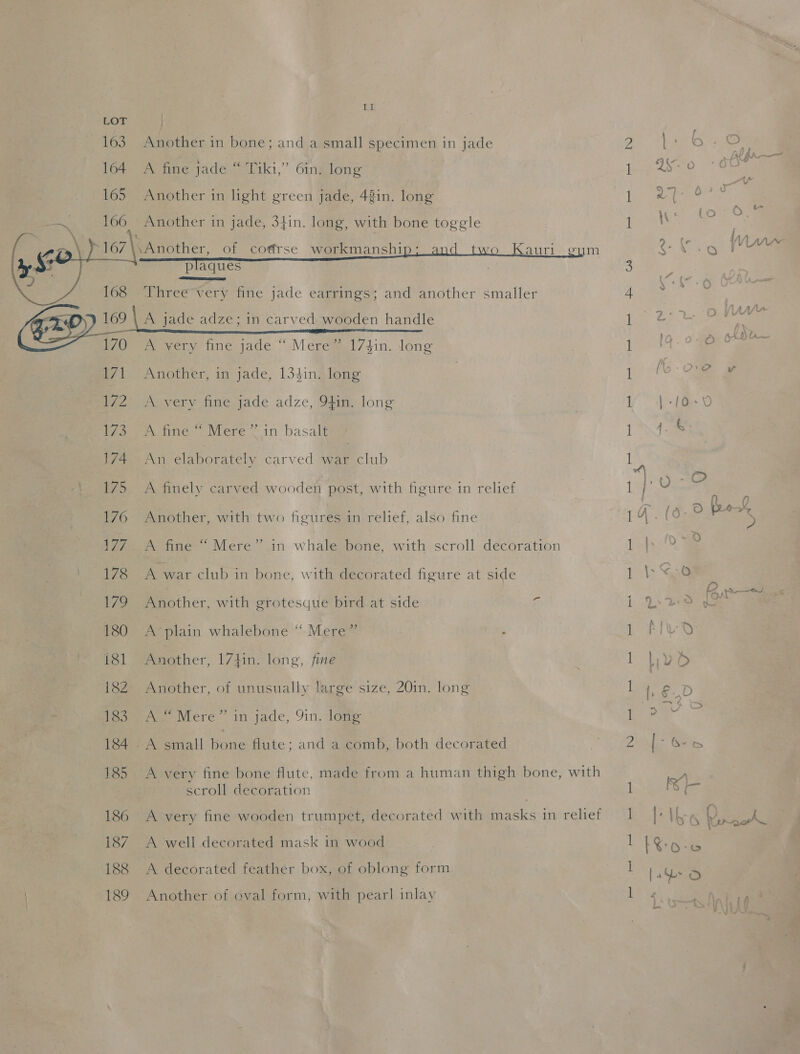 !  LOT | 163 Another in bone; and a small specimen in jade 164 A fine jade “ Tiki,” 6in. long 165 Another in light green jade, 42in. long — 160 ; Another in jade, 3fin. long, with bone toggle ee ct, of cotfrse workmanshi im plaques  168  Sass Three very fine jade earrings; and another smaller 0 gl 173 174 175 176 177 178 ies 180 181 18Z 183 185 186 187 188 189 A very fine jade “ Mere” 174in. long Another, in jade, 1341n. long A very fine jade adze, 9f1in. long moune- Were (in basalt An elaborately carved war club A finely carved wooden post, with figure in relief Another, with two figures in relief, also fine A fine “ Mere” in whale bone, with scroll decoration A war club in bone, with decorated figure at side Another, with grotesque bird at side 5 A-plain whalebone “ Mere” . Another, 17tin. long, fine Another, of unusually large size, 20in. long A“ Mere” in jade, 91n. long ~A small bone flute; and a comb, both decorated A very fine bone flute, made from a human thigh bone, with scroll decoration A very fine wooden trumpet, decorated with masks in relief A well decorated mask in wood A decorated feather box, of oblong form Another of oval form, with pearl inlay — me rR PQ a ee ee | f ~~, i oe = yet : 97-0729 a | g | &amp;) m4 \\ : ( la “~~ Oe Gee Wd ee 74 lA ; Yo ES. ah . 7 I Z-0 2 tn { Ls SS S dot Livo e0' say oS Gea x \-