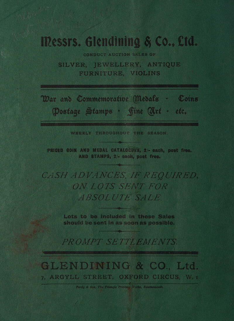 ‘essrs. Glendining &amp; C0., cid. CONDUCT AUCTION. SALES OF  “War and c She Embelipe: Merale me Coins   WEEKLY THROUGHOUT THE SEASON. rH RE EEN , PRICED COIN AND. MEDAL  GATALOGUES, 2) caah: post freo. : AND sree nh each, bach free. | |  CASH AL) VANCES i P REQUIRED, | ON LOLS SENT. oe ! ABSOLUTE SALE. # er : Lote to be. Welded in these Sales.   eR OMPT au at TTLEMENTS:   -GLENDID 7, ARGYLL STREET, OXFORD CIRCUS, W.1 Pardy &amp; Son, ine Triangle Pring Wa on, Bournemouth, hil   