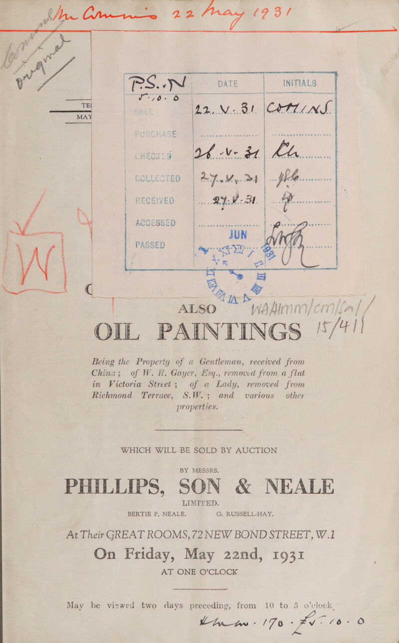    GCLLECTED | RECEIVED   ACCESSED   PASSED  Mo “ ALSO wWAaAdiImm/ cn Being the Property of a Bi ican recewed from China; of W. R. Gayer, Esq., removed from a flat in Victoria Street; of a Lady, removed from Richmond Terrace, S.W.; and various other properties, WHICH WILL BE SOLD BY AUCTION PHILLIPS, SON &amp; NEALE At Their GREAT ROOMS, 72 NEW BOND STREET, W.1 On Friday, May 22nd, 1931 AT ONE O’CLOCK. ene ee  May be viswed two days preceding, from 10 to 5 o’cleck,     