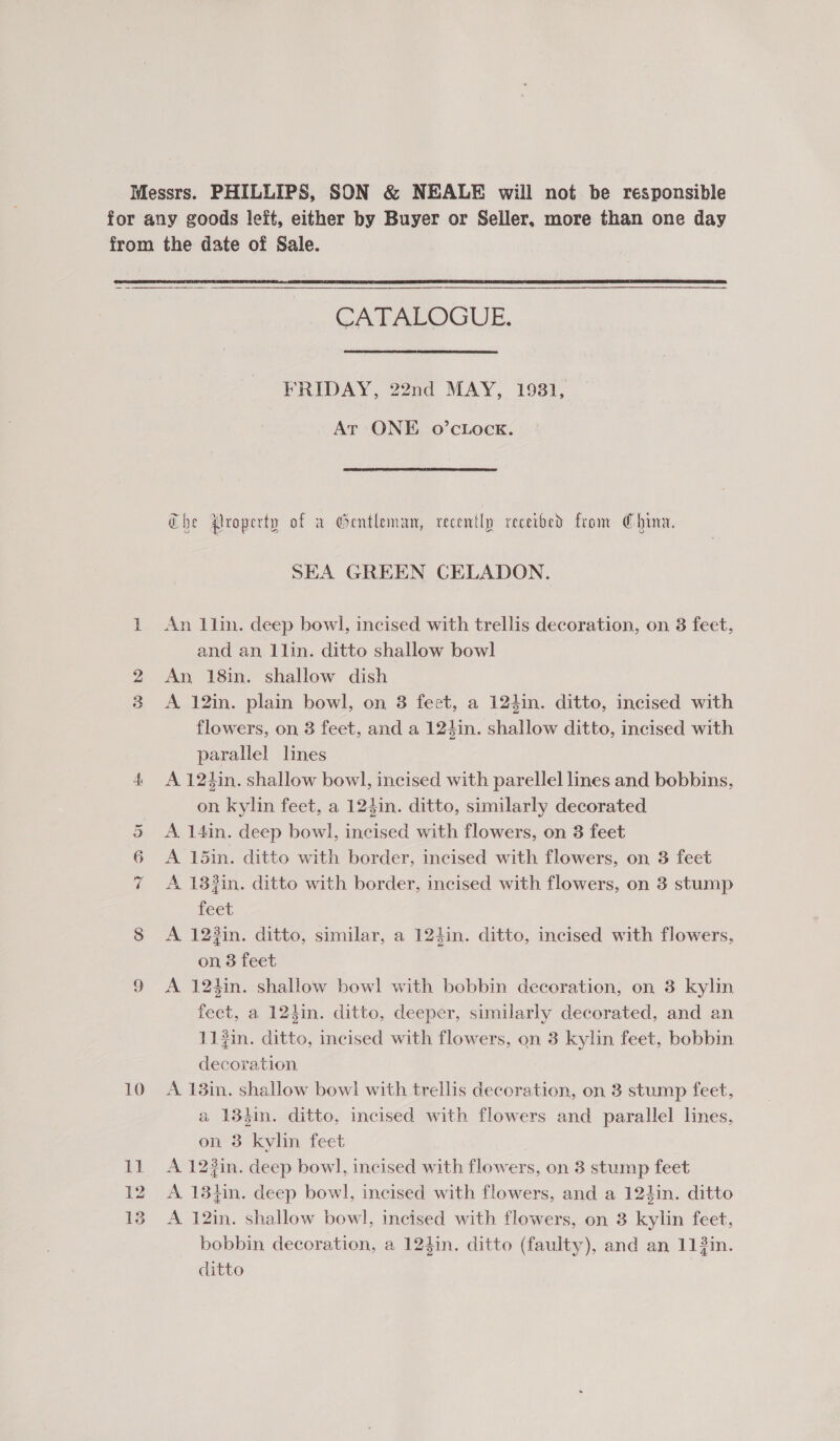 Or ~ 10 CATALOGUE. FRIDAY, 22nd MAY, 1931, Art ONE 0o’cLock. Che Property of a Gentleman, recently receibed from China. SEA GREEN CELADON. An 1lin. deep bowl, incised with trellis decoration, on 3 feet, and an 1lin. ditto shallow bowl An 18in. shallow dish A 12in. plain bowl, on 3 feet, a 124in. ditto, incised with flowers, on 3 feet, and a 124in. shallow ditto, incised with parallel lines A 124in. shallow bowl, incised with parellel lines and bobbins, on kylin feet, a 124in. ditto, similarly decorated A. 14in. deep bowl, incised with flowers, on 3 feet A 15in. ditto with border, incised with flowers, on 3 feet A 133in. ditto with border, incised with flowers, on 3 stump feet A 123in. ditto, similar, a 124in. ditto, incised with flowers, on 3 feet A 12hin. shallow bowl with bobbin decoration, on 3 kylin feet, a 124in. ditto, deeper, similarly decorated, and an 11#in. ditto, incised with flowers, on 3 kylin feet, bobbin decoration A 13in. shallow bowl with trellis decoration, on 3 stump feet, a 134in. ditto, incised with flowers and parallel lines, on 3 kylin feet A 12in. deep bowl, incised with flowers, on 3 stump feet A 13}in. deep bowl, incised with flowers, and a 124in. ditto A 12in. shallow bowl, incised with flowers, on 3 kylin feet, bobbin decoration, a 124in. ditto (faulty), and an 113in. ditto