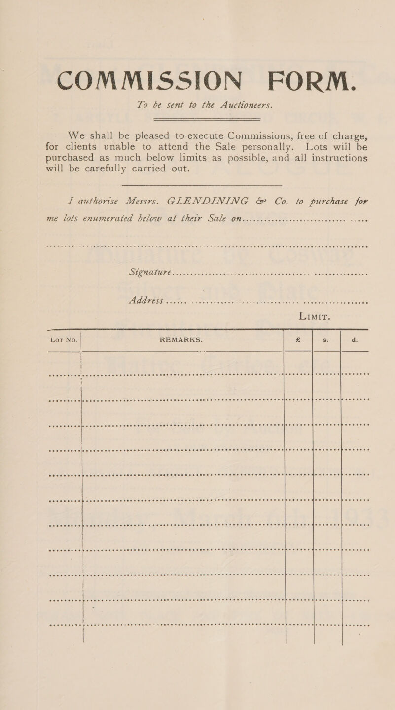 COMMISSION FORM. To be sent to the Auctioneers. We shall be pleased to execute Commissions, free of charge, for clients unable to attend the Sale personally. Lots wiil be purchased as much below limits as possible, and all instructions will be carefully carried out. Ll authorise Messrs. GLENDINING &amp; Co. to purchase for me lots enumerated below at their Sale on eoetesseeeoececeererer essere srecoeesee ~&lt; ©8e i i ee er CC Signature cece ere e reese ero eo sr + eoererenr sev eoseeeeoese+ += Ceeererrr eevee Address  Lot No. REMARKS. Ss. d.    Peer oecee reese ee eces ess SeFCECEEeSeHOFFSETCeseeeeHETZSeFTESELEEEHELES ESS FOeeeee EET EL Ee OL O}PeeeAS Oe SECC E Hla eee TE SHHSHH HEH HECHT E SCHOOL HOHE HHTHOHEHOHHHSHOHO HFSS LC HOSHHHHOBIOS SE EHEFO ORE BASH Fee ESOC exec ceoeslececs ee esses eOeH FESR SHSOCFSeeesesereeFeHFe2exeRe2eLe ESE aH Ee}IG BSC EF eFTOSHEHREOHeESZOC EE  CEOMOSE OCHO Hh eee a &gt;A SoHE SHECHL SHH HSOSHSHOCOFT SHH HHL HOTOLT SCHOTT HHSFS SHH HETHOHLHOHSF FLOW EZBEeZHHE TE HOS EOP SEBEL EOS 