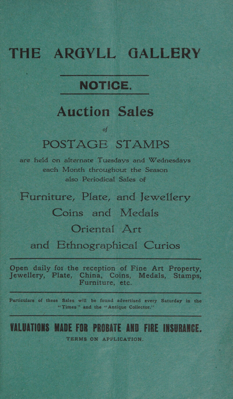 THE ARGYLL GALLERY NOTICE. Auction Sales ae POSTAGE STAMPS are held on dlrernate Tuesdays and W ednesdays each Month throughout the Season also » Periodical Sales of : Rurnaue. Plate, and Jewellery Coins and Medals — Orenial At and Ses eae Curios  Open daily for the don of Fine Art Property, Jewellery, Plate, China, Coins, Medals, Stamps, | Furniture, etc.  Particulars of these Sales will be found advertised every Saturday in the “Times” and the ‘ ‘ Antique Collector.”’ HALUATIONS MADE FOR PROBATE AND FIRE INSURARGE. TERMS ON APPLICATION.