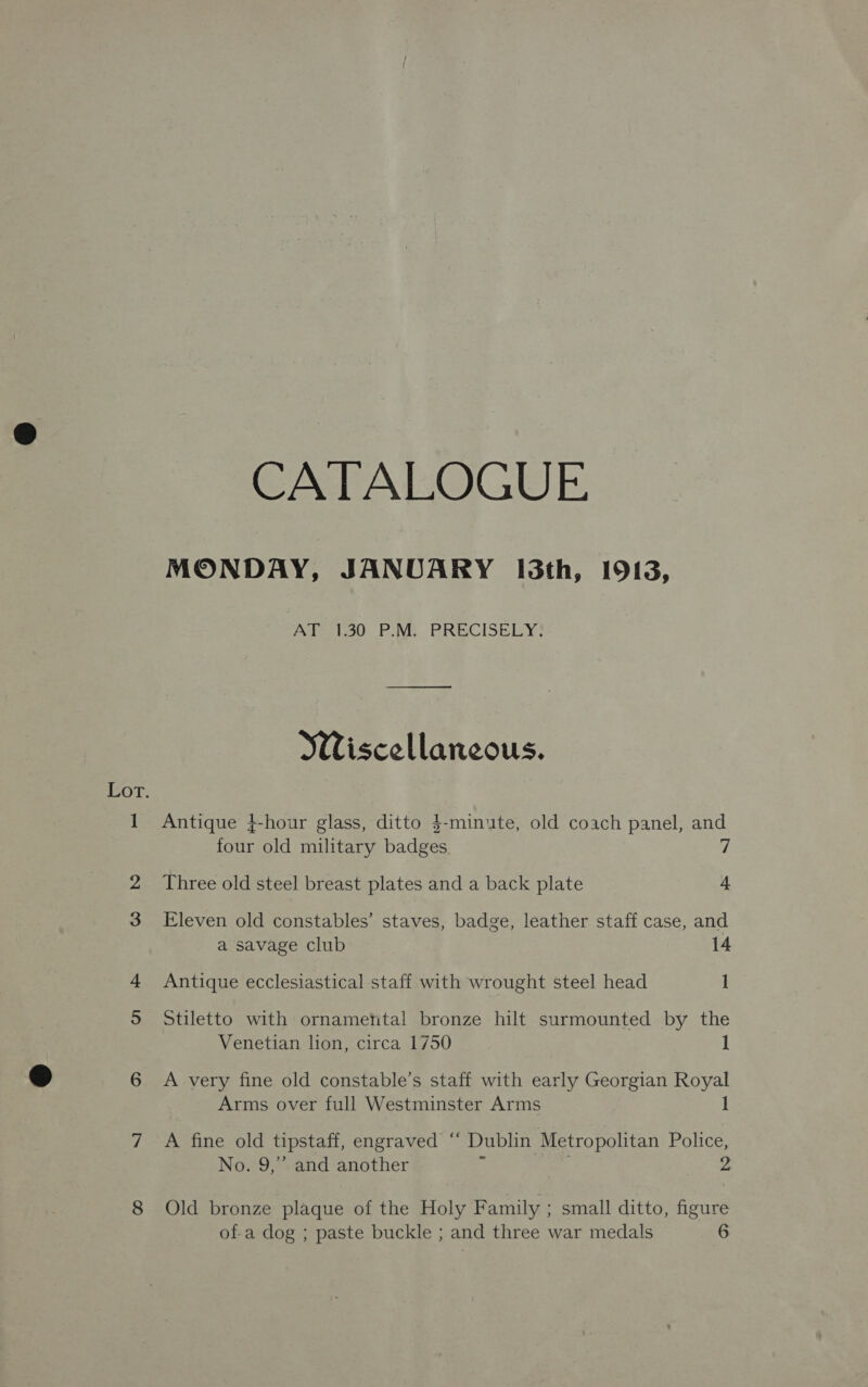 pool CATALOGUE MONDAY, JANUARY I3th, 1913, Aiigeto0 FN. PRECISELY? Wiscellaneous. Antique +-hour glass, ditto $-minute, old coach panel, and four old military badges Three old steel breast plates and a back plate 4 Eleven old constables’ staves, badge, leather staff case, and a savage club 14 Antique ecclesiastical staff with wrought steel head 1 Stiletto with ornamental bronze hilt surmounted by the Venetian lion, circa 1750 1 A very fine old constable’s staff with early Georgian Royal Arms over full Westminster Arms I A fine old tipstaff, engraved “ Dublin Metropolitan Police, No. 9,” and another e : Z Old bronze plaque of the Holy Family ; small ditto, figure of-a dog ; paste buckle ; and three war medals 6