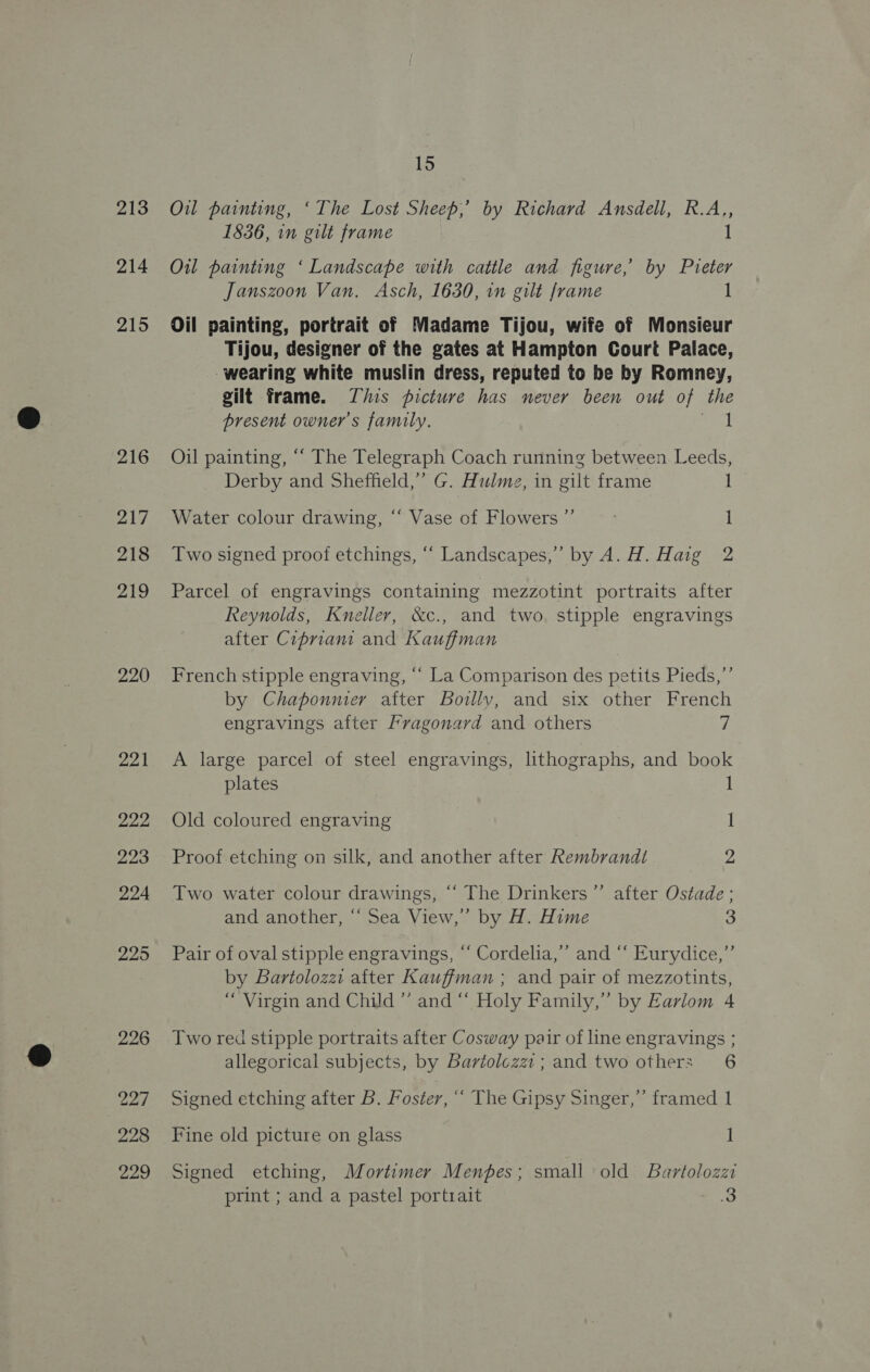 213 214 215 216 217 218 219 220 229 15 Oil painting, ‘The Lost Sheep,’ by Richard Ansdell, R.A,, 1836, in gilt frame 1 Oil painting ‘ Landscape with cattle and figure,’ by Pieter Janszoon Van. Asch, 1630, in gilt frame 1 Oil painting, portrait of Madame Tijou, wife of Monsieur Tijou, designer of the gates at Hampton Court Palace, wearing white muslin dress, reputed to be by Romney, gilt frame. This picture has never been out of the present owner's family. 1 Oil painting, ““ The Telegraph Coach running between Leeds, Derby and Sheffield,” G. Hulme, in gilt frame 1 Water colour drawing, “ Vase of Flowers ”’ 1 Two signed proof etchings, ““ Landscapes,” by A. H. Haig 2 Parcel of engravings containing mezzotint portraits after Reynolds, Kneller, &amp;c., and two, stipple engravings after Cipriani and Kauffman French stipple engraving, “‘ La Comparison des petits Pieds,’’ by Chaponmer after Bolly, and six other French engravings after Fragonard and others fh A large parcel of steel engravings, lithographs, and book plates 1 Old coloured engraving 1 Proof etching on silk, and another after Rembrandt 2 Two water colour drawings, “‘ The Drinkers”’ after Ostade ; and another, “ Sea View,’ by H. Hime 3 Pair of oval stipple engravings, “‘ Cordelia,” and “ Eurydice,”’ by Bartolozzi after Kauffman ; and pair of mezzotints, “ Virgin and Child ’’ and “‘ Holy Family,” by Earlom 4 Two red stipple portraits after Cosway pair of line engravings ; allegorical subjects, by Bavitolczzi; and two others 6 Signed etching after B. Foster, ““ The Gipsy Singer,’ framed 1 Fine old picture on glass ] Signed etching, Mortimer Menpfes; small old Bartolozza