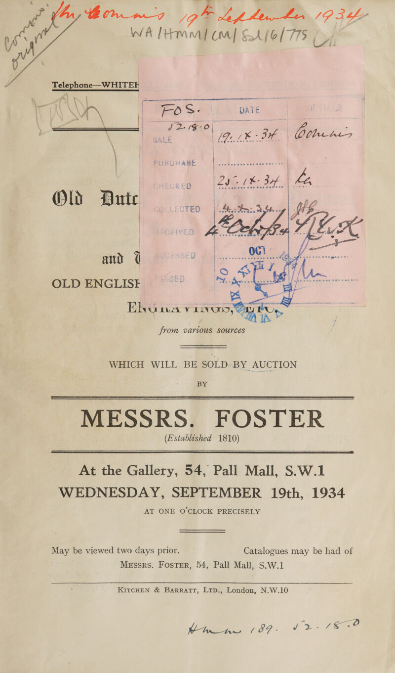  WA [tM aa UM] £4 (6/775   L/1 Telephone—WHITE E QUA Le &gt; ja DATE i \ a ee | = | oh 2 (#00 6 \ , GALE [ iia i 6 ae je Deh. \ ASE Old Dute | ia   attiy @ 682 en  OLD ENGLIS  Di NULLA v Eee, a sareanen oO various sources WHICH WILL BE SOLD-BY AUCTION BY ‘MESSRS. (Established 1810)  At the Gallery, 54, Pall Mall, S.W.1 WEDNESDAY, SEPTEMBER 19th, 1934 AT ONE O'CLOCK PRECISELY May be viewed two days prior. Catalogues may be had of Messrs. Foster, 54, Pall Mall, S.W.1 KITCHEN &amp; BARRATT, LTD., London, N.W.10 pase, eae Vie? - J2- Si