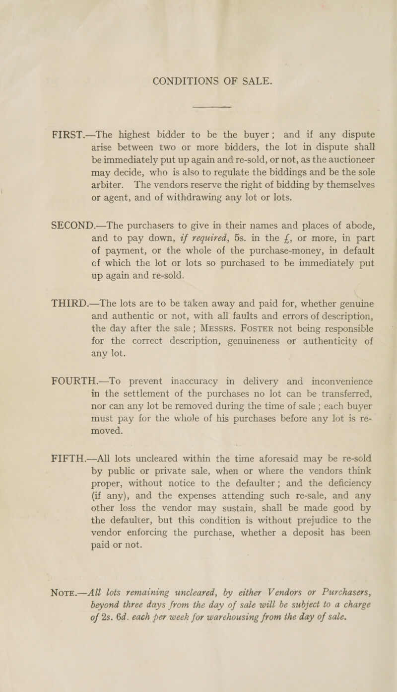 CONDITIONS OF SALE. FIRST.—The highest bidder to be the buyer; and if any dispute arise between two or more bidders, the lot in dispute shall be immediately put up again and re-sold, or not, as the auctioneer may decide, who is also to regulate the biddings and be the sole arbiter. The vendors reserve the right of bidding by themselves or agent, and of withdrawing any lot or lots. SECOND.—The purchasers to give in their names and places of abode, and to pay down, tf required, 5s. in the £, or more, in part of payment, or the whole of the purchase-money, in default of which the lot or lots so purchased to be immediately put up again and re-sold. THIRD.—tThe lots are to be taken away and paid for, whether genuine and authentic or not, with all faults and errors of description, the day after the sale; MrEssrs. FosTEerR not being responsible for the correct description, genuineness or authenticity of any lot. FOURTH.—To prevent inaccuracy in delivery and inconvenience in the settlement of the purchases no lot can be transferred, nor can any lot be removed during the time of sale ; each buyer must pay for the whole of his purchases before any lot is re- moved. FIFTH.—All lots uncleared within the time aforesaid may be re-sold by public or private sale, when or where the vendors think proper, without notice to the defaulter; and the deficiency (if any), and the expenses attending such re-sale, and any other loss the vendor may sustain, shall be made good by the defaulter, but this condition is without prejudice to the vendor enforcing the purchase, whether a deposit has been paid or not. NotEe.—All lois remaining uncleared, by either Vendors or Purchasers, beyond three days from the day of sale will be subject to a charge of 2s. 6d. each per week for warehousing from the day of sale.