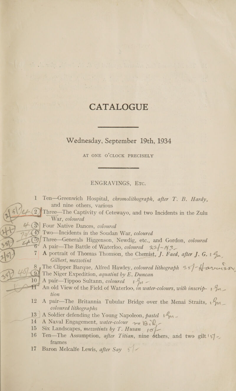 CATALOGUE) Wednesday, September 19th, 1934 AT ONE O’CLOCK PRECISELY  ENGRAVINGS, Etc. 1 Yen—Greenwich Hospital, chromolithograph, after T. B. Hardy, and nine others, various 6\ tf ( 2) Three—The Captivity of Cetewayo, and two Incidents in the fae a War, coloured bf | Four Native Dances, coloured &gt; £4) Two—Incidents in the Soudan War, coloured ZO Three—Generals Higgenson, Newdig, etc., and Gordon, coloured “—§~ A pair—The Battle of Waterloo, coloured 30f- NS_ 7 A portrait of Thomas Thomson, the Chemist, J. Faed, after J. G. bons, Gilbert, mezzotint ; _» 8 The Clipper Barque, Alfred Hawley, coloured lithograph %* ig yt Beppe SON 5-4 BO. a 10 |     The Niger Expedition, aquatint by E. Duncan A pair—Tippoo Sultann, coloured 14, - tion 12 A pair—The Britannia Tubular Bridge over the Menai Straits, Su be . coloured lithographs 7 13° A Soldier defending the Young Napoleon, pastel t- Ban - 14 A Naval Engagement, water-colour +p» is : 2, - 15 Six Landscapes, mezzotints by T. Husan 16 Ten—The Assumption, after Titian, nine ie and two gilt! 4] — frames 17 Baron Melcalfe Lewis, after Say + | 7