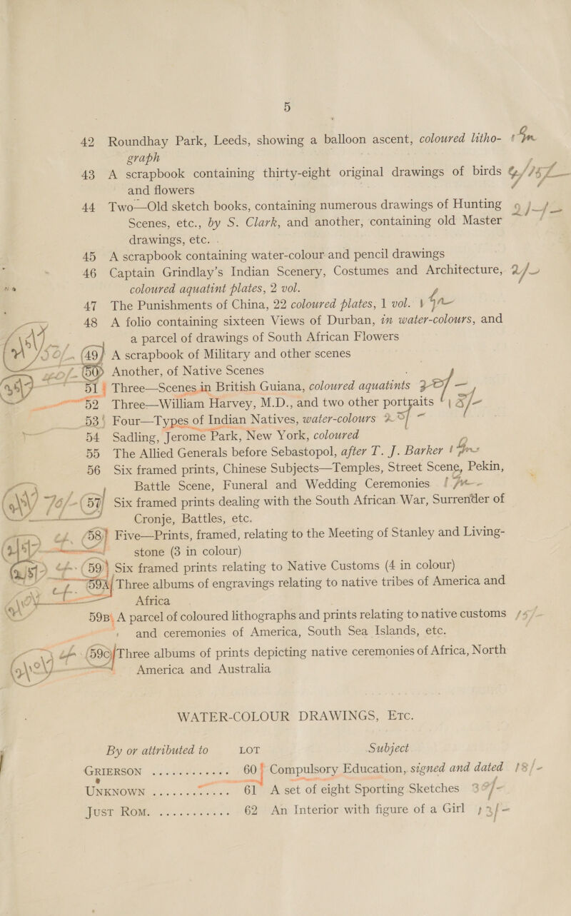 42 Roundhay Park, Leeds, showing a balloon ascent, coloured litho- ¢ ons graph 43 A scrapbook containing thirty-eight sine drawings of birds %//57_— and flowers 44. Two—Old sketch books, containing numerous drawings of Hunting 9 )_/ Scenes, etc., by S. Clark, and another, containing old Master Fi drawings, etc. . 45 A scrapbook containing water-colour and pencil drawings 46 Captain Grindlay’s Indian Scenery, Costumes and Architecture, a) * coloured aquatint plates, 2 vol. ‘ 47 The Punishments of China, 22 coloured plates, 1 vol. ' $n 48 A folio containing sixteen Views of Durban, im water-colours, and a parcel of drawings of South African Flowers in (AS 9} A scrapbook of Military and other scenes : — Gy, Another, of Native Scenes | S- a 51 | Three—Scenes.in British Guiana, coloured eee 2 a y, * mi} Three—William Harvey, M.D., and two other ee La af  ~~ 53) Four—Types of Indian aes water-colours %° ‘i 54 Sadling, Jerome “Park, New York, coloured 55 The Allied Generals before Sebastopol, after T. J. Barker ! G, nu! 56 Six framed prints, Chinese Subjects—Temples, Street Scene, Pekin, (4 é Battle Scene, Funeral and Wedding Ceremonies. / jr ( ALY 76/- (57 il Six framed prints dealing with the South African. War, Surrender of = Cronje, Battles, etc. £58) Five—Prints, framed, relating to the Meeting of Stanley and Living- i! stone (3 in colour) é. (59) Six framed prints relating to Native Customs (4 in colour) B9A/ Three albums of engravings relating to native tribes of America and - Africa SOB. A parcel of coloured lithographs and prints relating to native customs /4/ and ceremonies of America, South Sea Islands, etc. i    N a , (690) Three albums of prints depicting native ceremonies of Africa, North America and Australia WATER-COLOUR DRAWINGS, Etc. By or attributed to LOT Subject GRIERSON Sh dod oem hy Faas 60 Compulsory Education, signed and dated 1/5 e UNKNOWN: 1.756 5% oe 61 A set of eight Sporting Sketches % of. UST OG a 62 An Interior with figure of a Girl ;2/-