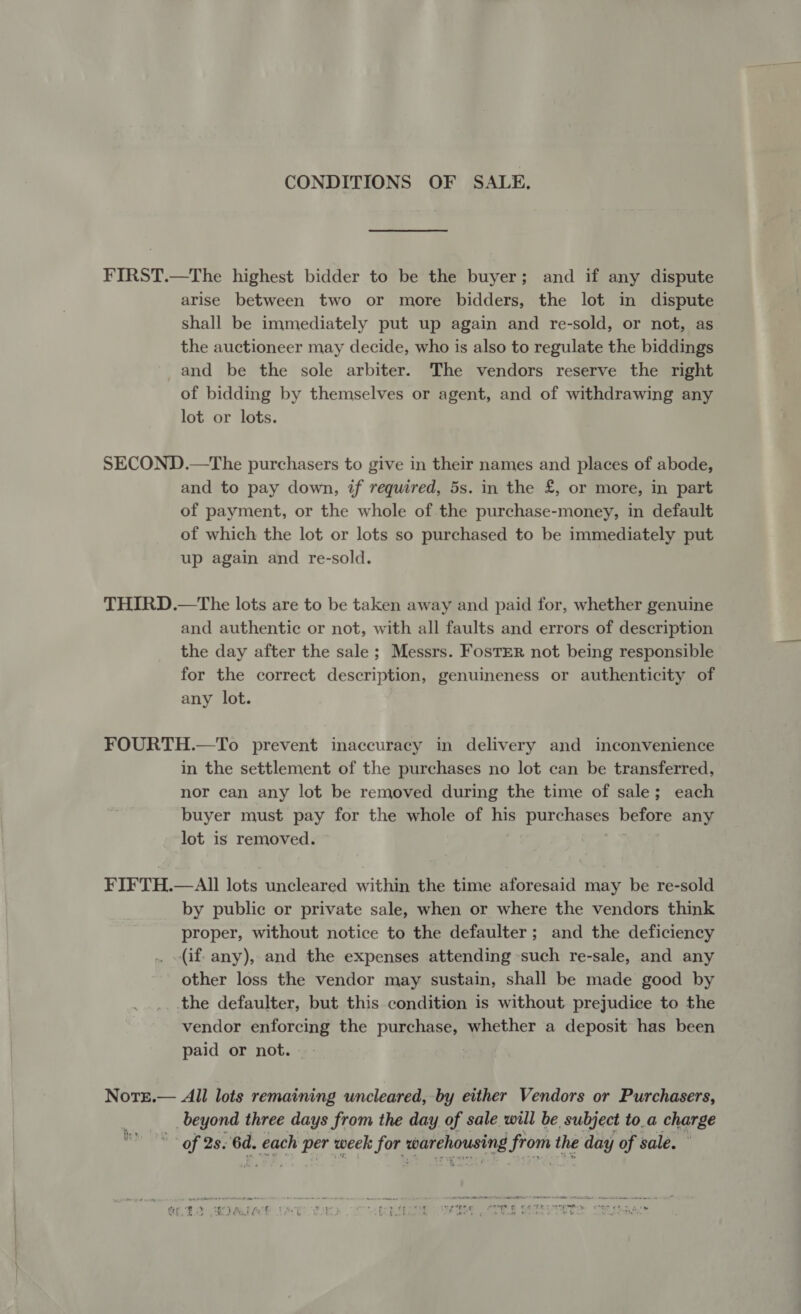 CONDITIONS OF SALE. FIRST.—The highest bidder to be the buyer; and if any dispute arise between two or more bidders, the lot in dispute shall be immediately put up again and re-sold, or not, as the auctioneer may decide, who is also to regulate the biddings and be the sole arbiter. The vendors reserve the right of bidding by themselves or agent, and of withdrawing any lot or lots. SECOND.—The purchasers to give in their names and places of abode, and to pay down, tf required, 5s. in the £, or more, in part of payment, or the whole of the purchase-money, in default of which the lot or lots so purchased to be immediately put up again and re-sold. THIRD.—The lots are to be taken away and paid for, whether genuine and authentic or not, with all faults and errors of description the day after the sale ; Messrs. Foster not being responsible for the correct description, genuineness or authenticity of any lot. FOURTH.—To prevent inaccuracy in delivery and inconvenience in the settlement of the purchases no lot can be transferred, nor can any lot be removed during the time of sale; each buyer must pay for the whole of his purchases before any lot is removed. FIFTH.—All lots uncleared within the time aforesaid may be re-sold by public or private sale, when or where the vendors think proper, without notice to the defaulter; and the deficiency (if. any), and the expenses attending such re-sale, and any other loss the vendor may sustain, shall be made good by the defaulter, but this condition is without prejudice to the vendor enforcing the purchase, whether a deposit has been paid or not. Note.— All lots remaining uncleared, by either Vendors or Purchasers, beyond three days from the day of sale will be subject to_a charge * of 2s: 6d. each per week for warehousing from the day of sale. ey,