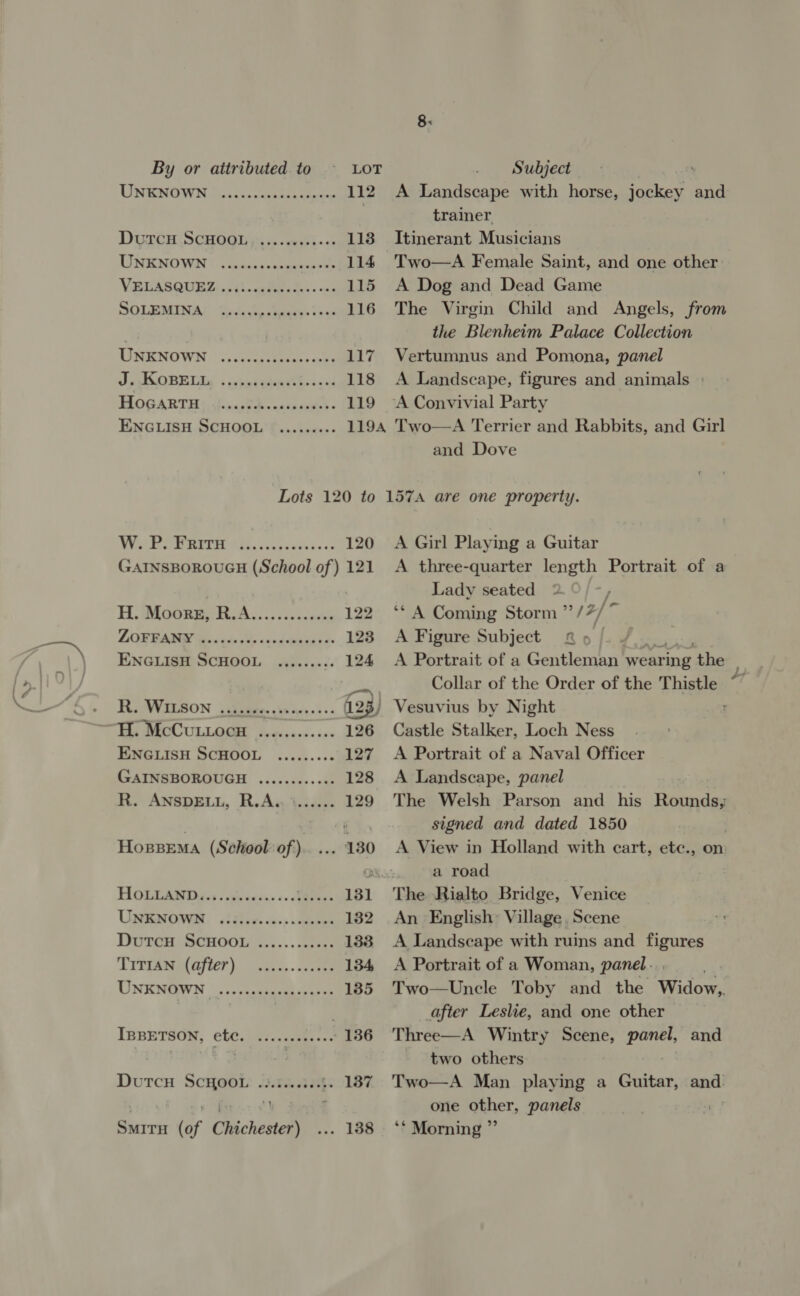 By or attributed. to LOT Subject UNENOWN AA. cee 112 A Landscape with horse, jockey and trainer DUxrGR SCHOGIGN i. geth~ 05 113 Itinerant Musicians LINEN (ass beeen sie 114 Two—A Female Saint, and one other VEUASQUEZ: sit. cele tea. one 115 A Dog and Dead Game SOLEMINA! toute iw 116 The Virgin Child and Angels, from the Blenheim Palace Collection LINENOWN i, sersuieeess ae 117 Vertumnus and Pomona, panel PSUR Ne « cs ALeeeel ccus 118 A Landscape, figures and animals HOGARTH siencptidn naspanie) « 119 ~A Convivial Party ENGLISH SCHOOL ©......+:- 1194 Two—A Terrier and Rabbits, and Girl  and Dove W. P. FRITH 120 GAINSBOROUGH (School of) 121 H, Moore RA... siecausns 122 LOBRBABD Be ceds eds éxedtunaes o&gt; 123 ENGLISH SCHOOL ........: 124 Hy VVSE50N jibes ee 123) Tis MECCULLOGE fvecse.c:&gt;- 126 ENGLISH SCHOOL ......: 127 GAINSBOROUGH ..........:. 128 K. ANsSpELI, R.Aw\isen 129 Hossema (School of) 130 HOLTAs DA, . alesis. :. Ss 131 UpeenrOwan. siddie. &lt;o.; iceeee 182 Doren SCHOOL 3......c.6:. 188 TYPEAREM TEP). vans, . ane 134 UNENOQWN |. :osssttmamhcpases 135 IBBETSON, CLC. cinnsceneees 136 DutcH SCHOOL: 23.5...363%: 137 , ¥ BS 4 SmitH (of Chichester) 138 A Girl Playing a Guitar A three-quarter length Portrait of a Lady seated 2 : ‘* A Coming Storm ”/7/ A Figure Subject A Portrait of a Gentleman wear ring ‘the Collar of the Order of the Thistle “ Vesuvius by Night : Castle Stalker, Loch Ness A Portrait of a Naval Officer A Landscape, panel The Welsh Parson and his Rounds; signed and dated 1850 A View in Holland with cart, ete., on a road The Rialto Bridge, Venice An English: Village. Scene A Landscape with ruins and figures A Portrait of a Woman, panel... ne Two—Uncle Toby and the Widow, after Leslie, and one other Three—A Wintry Scene, panel, and two others Two—A Man playing a Guitar, and! one other, panels | ‘* Morning ” Re