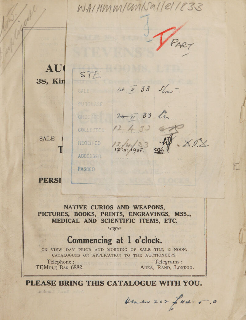 aed a a ae ‘ ' ja ca An tn llHAhiAallé/l fF A€ fi i , Be , ih JA/} a f fh fh di Va xf ds ve ; he mal | f f ~—— é é Svat? XS  PP J . A SE S &gt; em = L-    -PERSI __ NATIVE CURIOS AND WEAPONS,  PICTURES, BOOKS, PRINTS, ENGRAVINGS, MSS.., | MEDICAL AND SCIENTIFIC ITEMS, ETC. : Commencing at 1 o’clock. L. “ON VIEW DAY PRIOR AND “MORNING OF SALE TILL, 12 NOON. 4 CATALOGUES ON APPLICATION TO THE AUCTIONEERS. Telephone g.~ - +: Lon. © Telegrams : TEMp te Bar 6882. Auxs, Ranp, Lonpon.    PLEASE BRING THIS CATALOGUE WITH YOU.