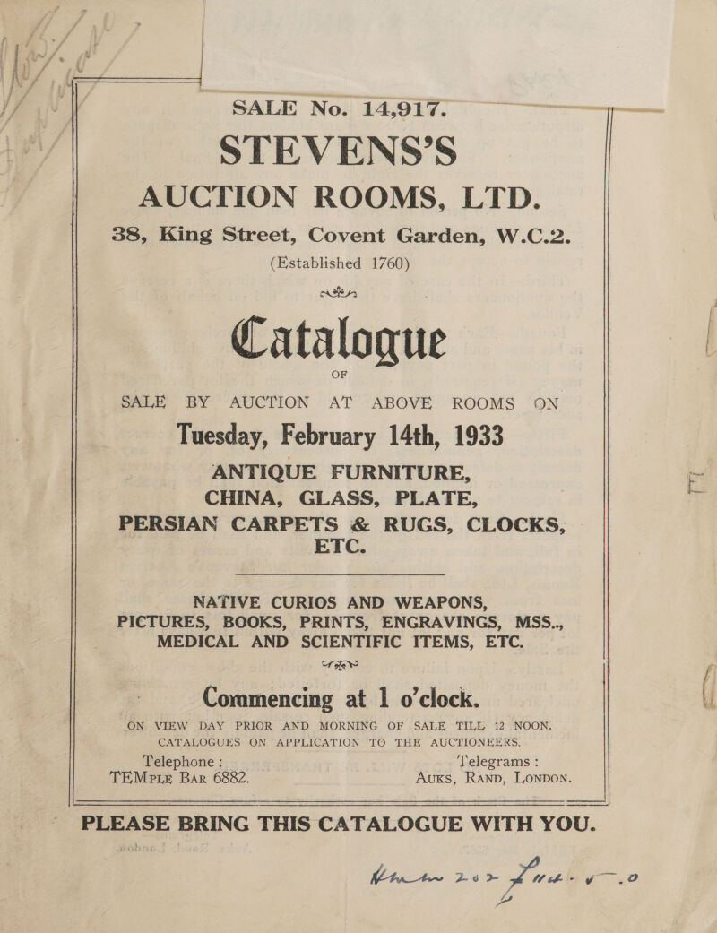  SALE No. 14,917. STEVENS’S AUCTION ROOMS, LTD. 38, King Street, Covent Garden, W.C.2. (Established 1760) Cataloque OF SALE BY AUCTION AT ABOVE ROOMS ON Tuesday, February 14th, 1933 ANTIQUE FURNITURE, CHINA, GLASS, PLATE, PERSIAN CARPETS &amp; RUGS, CLOCKS, | | yk See NATIVE CURIOS AND WEAPONS, PICTURES, BOOKS, PRINTS, ENGRAVINGS, MSS.., MEDICAL AND SCIENTIFIC ITEMS, ETC. oe Ww C ing at 1 o’clock Ommencing at £ O ClOCK. ON VIEW DAY PRIOR AND MORNING OF SALE TILL, 12 NOON, CATALOGUES ON APPLICATION TO THE AUCTIONEERS. Pelephione 3) - - =. Me fg” Telegrams : TEMpte Bar 6882. Auxs, Ranp, Lonpon.    wa IAS Ltn_tw~ 23&gt; of Wiehe O a