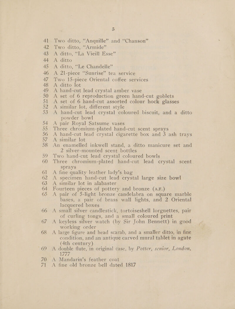 9) Two ditto, “Anquille” and “Chanson” Two ditto, “Armide” A ditto, “La Vieill Esse” A ditto A ditto, We-Chamdelle? A 21-piece “Sunrise” tea service Two 15-piece Oriental coffee services ditto: lot A hand-cut lead crystal amber vase A set of 6 reproduction green hand-cut goblets A set of 6 hand-cut assorted colour hock glasses A similar lot, different style A hand-cut lead crystal coloured biscuit, and a ditto powder bowl A pair Royal Satsume vases Three chromium-plated hand-cut scent sprays A hand-cut lead crystal cigarette box and 3 ash trays A similar lot An enamelled inkwell stand,.a ditto manicure set and 2 silver-mounted scent bottles Two hand-cut lead crystal coloured bowls Three chromium-plated hand-cut lead crystal scent sprays A fine quality leather lady’s bag A specimen hand-cut lead crystal large size bowl A similar lot in alabaster Fourteen pieces of pottery and bronze (A.F.) A pair of 5-light bronze candelabra on square marble bases, a pair of brass wall lights, and 2 Oriental lacquered boxes A small silver candlestick, tortoiseshell lorgnettes, pair of curling tongs, and a small coloured print A keyless silver watch (by Sir John Bennett) in good working order | A large figure and head scarab, and a smaller ditto, in fine condition, and an antique carved mural tablet in agate (4th century) A double flute, in original case, by Potter, senior, London, L777 A Mandarin’s feather coat A fine old bronze bell dated 1817